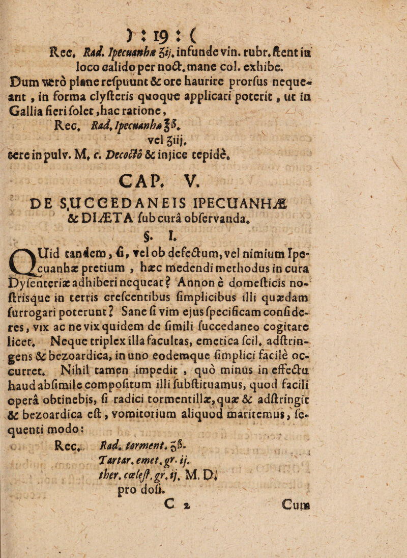 / A yi 19 i ( Rcc, R*d. tytcu&nbx 5ij> infunde vin. rubr,ftent ia loco calido per no£t. mane coi. exhibe. Dum vfcro plane rcfpuunt & ore haurire prorfus neque¬ ant , in forma clyftcris quoque applicari poterit, ut in Gallia fieri folet,hac ratione, ^ R ec, R&d, Ipecmnhs £ vel giij, tere in pulv. M, c. DtcocU&c injice cepidd» GAP* V. DE S.UCGEDANEIS IPEGUANHA & DIAETA fubcura obfervanda* > I Uid tandem, telob defe&um,vel nimium Ipc* ^cuaahae pretium , haec medendi methodus in cura Dyfenterixadhiberincqueat? Annone domefticis no- ftrisque in terris crefcencibus fimplicibus ilii quaedam furrogari poterunt? Sane fi vim ejusfpecificamconfide¬ res, vix ac ne vix quidem de fimili fuccedaneo cogitare licet» Neque triplex illa facultas, emetica fcil» adftrin- gens &c bezoardica» in uno eodemque fimplici fiicile oc- curret* Nihil tamen impedit , quo minus in effe£ta haudabfimilecompofuum illifubftituamus, quod facili opera obtinebis, fi radici tormcntilIae,qua?& adftringic &C bezoardica eft, vomitorium aliquod maritemus»'fe* quenti modo: , Rec» Xad* tornent* Tartor. emet < gr. ij, thev.cwlejf.grjj. M. Di pro dofi. C % Guns