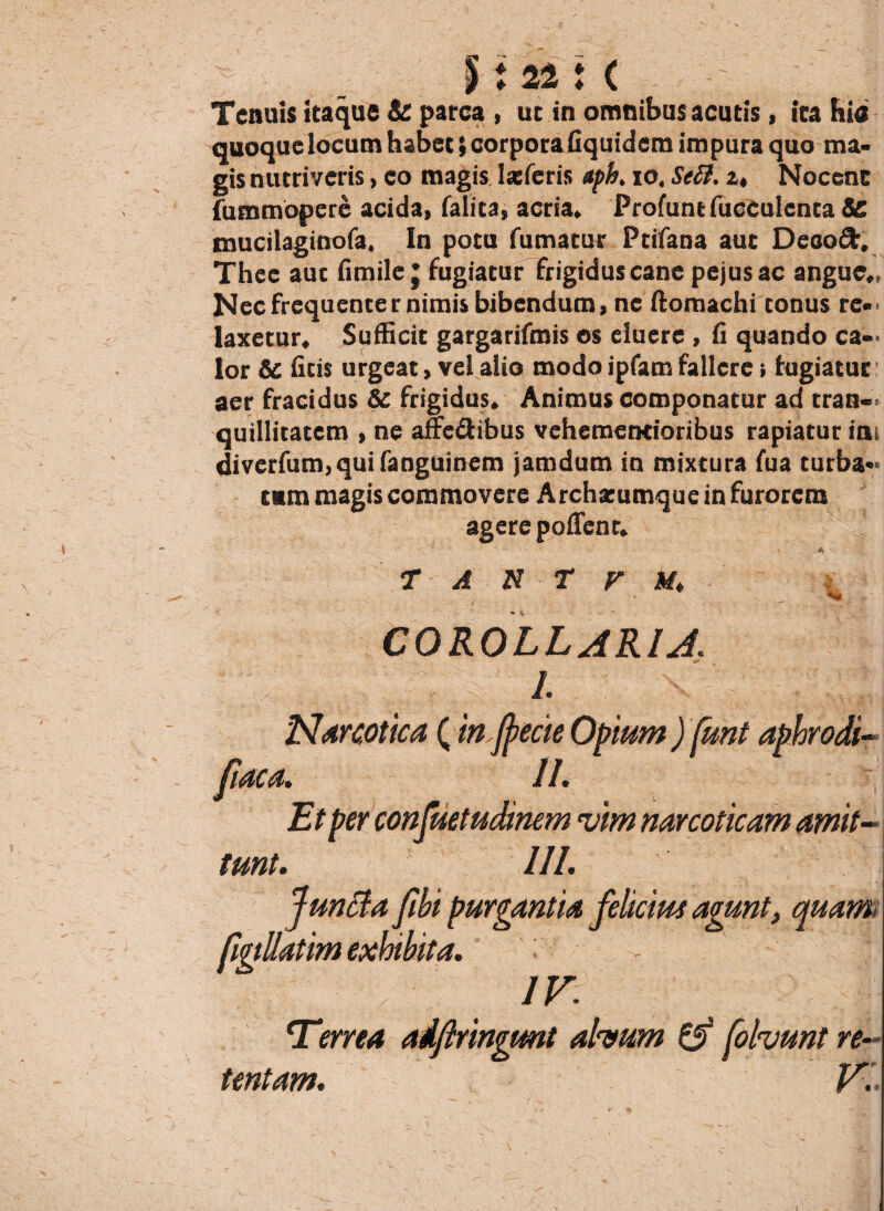 * ♦ 22: ( Tenuis itaque & parca , ut in omnibus acutis, ita his quoque locum habet; corpora fiquidem impura quo ma¬ gis nutriveris, eo magis Iasferis aph. io. Se£i. u Nocenc fummopere acida, falita, acria. Profunt fucculcnta Sc mucilaginofa. In potu fumatur Ptifana aut Deeoft, Thee auc fimile * fugiatur frigidus cane pejusac angue., Nec frequenter nimis bibendum, ne ftomachi conus re¬ laxetur. Sufficit gargarifmis os eluere , 11 quando ca¬ lor & ficis urgeat, vel alio modo ipfam fallere i fugiatur aer fracidus & frigidus. Animus componatur ad tran¬ quillitatem , ne afre&ibus vehementioribus rapiatur ini diverfum,qui fanguinem jamdum in mixtura fua turba* rnm magis commovere Archatumque in furorem agere polTenr. T A N T V M. COROLLARIA l Narcotica (in fyecie Opium ) funt aphrodi II. Et per confuetudinem vim narcoticam amit¬