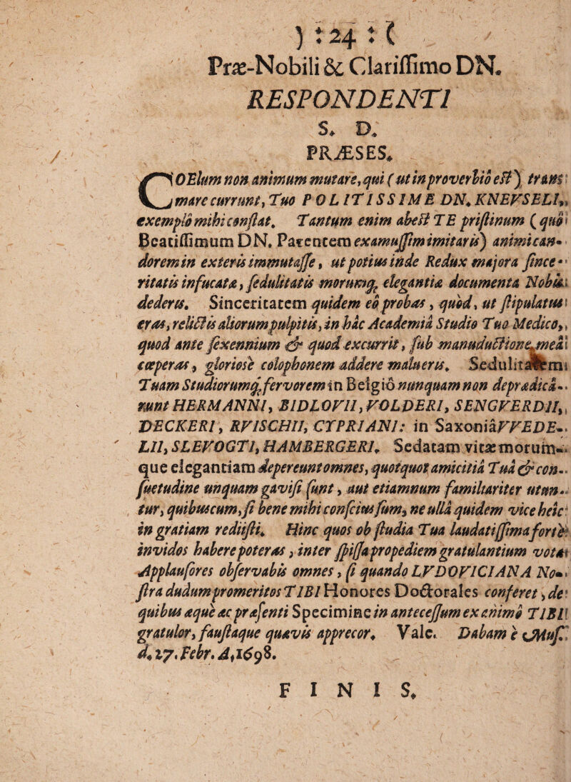 Pne-Nobili 8c Chriflimo DN. RESPONDENTI s* a PRiESES» COtlum non animum mutare, qui (ut inproverbio eB ) tnm mare currunt, Tuo POLITISSIME DN. KNEFSELL, exempto mihi conflat. Tan tum enim abeB T E priftinum ( quo i Bcaciffimum DN. Pacencemexamuffimimitaris) animum• dor em in exieris immutaffe, ut potius inde Redux majora fince*' ritatisinfucata,[edulitatis morumq^ elegantia documenta Nobki dederes. Sinceritatem quidem eo probas, quod, ut flipulatusi eras,reli£lis aliorumpulpitis tinbac Academia Studio Tm Medico,, quod ante fexennium & quod excurrit, fub manuduftionejnekI coeperas, gloriose colophonem addere malueris. Sedulitalfems Tuam Studiorumfervorem tn Belgionunquam non depradici.. mntHERMANNl, BIDLOFII ,FOLDERI, SENGFERD1I1( DECKER/ , RFISCHII, CYPRIANI: in SaxoniaFFEDE.* LII, SLEFOGTI, HAMBERGER1. Sedatam vita:morum»* que elegantiam depereunt omnes, quotquotamicitia Tm&con~> fuetudine unquam gavifi funt, etiamnum familiariter utun¬ tur, quibus cum,fi bene mthiconfetusfum% ne ulla quidem viceheid in gratiam rediifii. Hinc quos ob fiudia Tua laudati [fimafor te invidos habere poteras, inter fpiffa prope diem graiulantium vota* Applaufores obfervabk omnes, f quando LFD OFICI AN A No»> firadudum promeritos T IBI Honores Do&orales conferet,de quibus aque ac prafenti Specimineinantecefjumexahimo TJBll gratulor, faufiaque quavis apprecor. Vale. Dabam e UUufi d.iyJebr.dfityZ. FINIS, ( v /