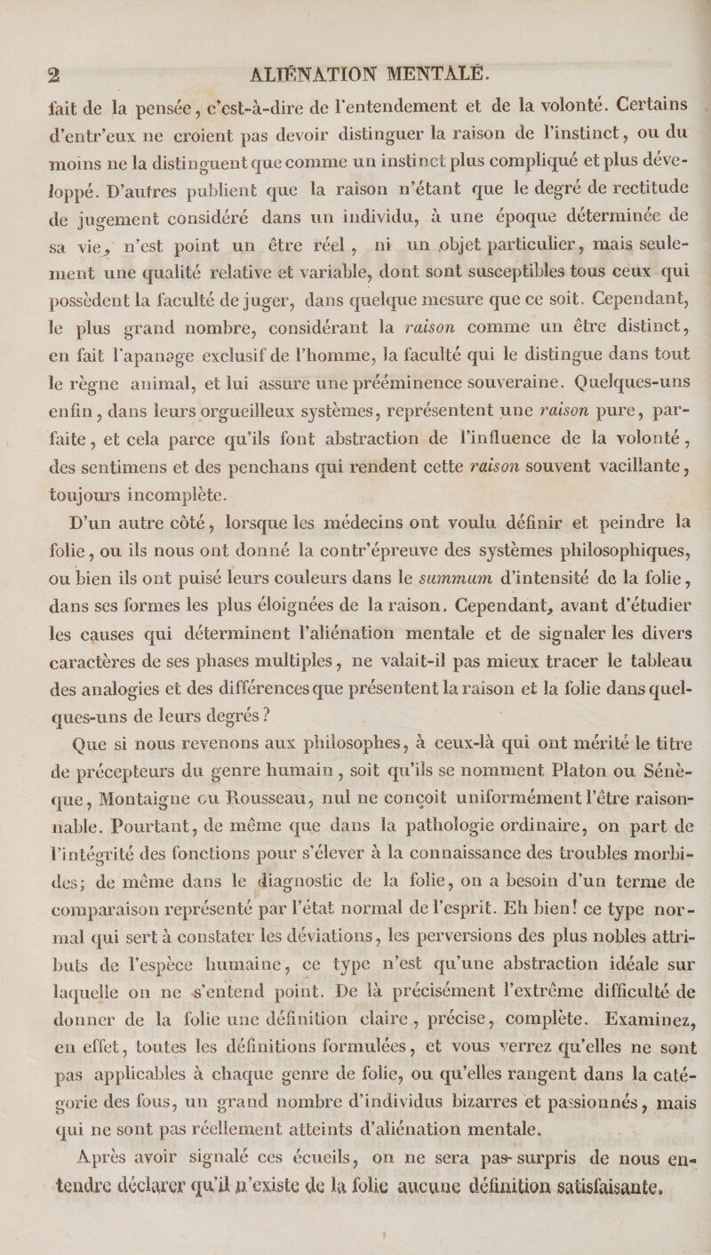 fait de la pensée, c’est-à-dire de l'entendement et de la volonté. Certains d’entr’eux ne croient pas devoir distinguer la raison de l’instinct, ou du moins ne la distinguent que comme un instinct plus compliqué et plus déve¬ loppé. D’autres publient que la raison n’étant que le degré de rectitude de jugement considéré dans un individu, à une époque déterminée de sa vie, n’est point un être réel, ni un objet particulier, mais.seule¬ ment une qualité relative et variable, dont sont susceptibles tous ceux qui possèdent la faculté déjuger, dans quelque mesure que ce soit. Cependant, le plus grand nombre, considérant la raison comme un être distinct, en fait l'apanage exclusif de l’homme, la faculté qui le distingue dans tout le règne animal, et lui assure une prééminence souveraine. Quelques-uns enfin, dans leurs orgueilleux systèmes, représentent une raison pure, par¬ faite , et cela parce qu’ils font abstraction de l’influence de la volonté, des sentimens et des penclians qui rendent cette raison souvent vacillante, toujours incomplète. D’un autre côté, lorsque les médecins ont voulu définir et peindre la folie, ou ils nous ont donné la contr’épreuve des systèmes philosophiques, ou bien ils ont puisé leurs couleurs dans le summum d’intensité de la folie, dans ses formes les plus éloignées de la raison. Cependant, avant d’étudier les causes qui déterminent l’aliénation mentale et de signaler les divers caractères de ses phases multiples, ne valait-il pas mieux tracer le tableau des analogies et des différences que présentent la raison et la folie dans quel¬ ques-uns de leurs degrés ? Que si nous revenons aux philosophes, à ceux-là qui ont mérité le titre de précepteurs du genre humain, soit qu’ils se nomment Platon ou Sénè¬ que, Montaigne eu Rousseau, nul ne conçoit uniformément l’être raison¬ nable. Pourtant, de même que dans la pathologie ordinaire, on part de l’intégrité des fonctions pour s’élever à la connaissance des troubles morbi¬ des; de même dans le diagnostic de la folie, on a besoin d’un terme de comparaison représenté par l’état normal de l’esprit. Eh bien! ce type nor¬ mal qui sert à constater les déviations, les perversions des plus nobles attri¬ buts de l’espèce humaine, ce type n’est qu’une abstraction idéale sur laquelle on ne s’entend point. De là précisément l’extrême difficulté de donner de la folie une définition claire, précise, complète. Examinez, en effet, toutes les définitions formulées, et vous verrez qu’elles ne sont pas applicables à chaque genre de folie, ou qu’elles rangent dans la caté¬ gorie des fous, un grand nombre d’individus bizarres et passionnés, mais qui ne sont pas réellement atteints d’aliénation mentale. Après avoir signalé ces écueils, on ne sera pas-surpris de nous en¬ tendre déclarer qu’il n’existe de la folie aucune définition satisfaisante. i