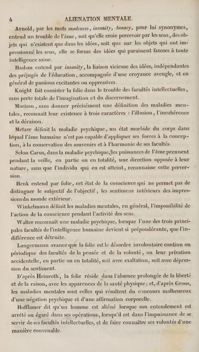 Arnold, par les mots madeness, insanity, lanacy, pour lui synonymes, entend un trouble de l’âme, soit qu’elle croie percevoir par les sens, des ob¬ jets qui n’existent que dans les idées, soit que sur les objets qui ont im¬ pressionné les sens, elle se forme des idées qui paraissent fausses à toute intelligence saine. Haslam entend par Insanity, la liaison vicieuse des idées, indépendantes des préjugés de l’éducation, accompagnée d’une croyance aveugle, et en général de passions excitantes ou oppressives. Knight fait consister la folie dans le trouble des facultés intellectuelles , sans perte totale de l’imagination et du discernement. Morison , sans donner précisément une définition des maladies men¬ tales, reconnaît leur existence à trois caractères : l’illusion, l’incohérence et la déraison. Metzer définit la maladie psychique, un état morbide du corps dans léquel l’âme humaine n’est pas capable d’appliquer ses forces à la concep¬ tion, à la conservation des souvenirs et à l’harmonie de ses facultés. Selon Carus, dans la maladie psychique,des puissances de l’âme prennent pendant la veille, en partie ou en totalité, une direction opposée à leur nature, sans que l’individu qui en est atteint, reconnaisse cette perver¬ sion. Henk entend par folie, cet état de la conscience qui ne permet pas de distinguer le subjectif de l’objectif, les sentimens intérieurs des impres¬ sions du monde extérieur. Winkelmann définit les maladies mentales, en général, l'impossibilité de l’action de la conscience pendant l’activité des sens. Walter reconnaît une maladie psychique, lorsque l’une des trois princi¬ pales facultés de l’intelligence humaine devient si prépondérante, que l’in¬ différence est détruite. Langermann avance quie la folie est le désordre involontaire continu ou périodiqne des facultés de la pensée et de la volonté, ou leur privation accidentelle, en partie ou en totalité, soit avec exaltation, soit avec dépres¬ sion du sentiment. D’après Heinroth, la folie réside dans l’absence prolongée de la liberté et de la raison, avec les apparences de la santé physique ; et, d’après Groos, les maladies mentales sont celles qui résultent du concours malheureux d’une négation psychique et d’une affirmation corporelle. Hoffbauer dit qu’un homme est aliéné lorsque son entendement est arrêté ou égaré dans ses opérations, lorsqu’il est dans l’impuissance de se servir de ses facultés intellectuelles, et de faire connaître ses volontés d’une manière convenable.