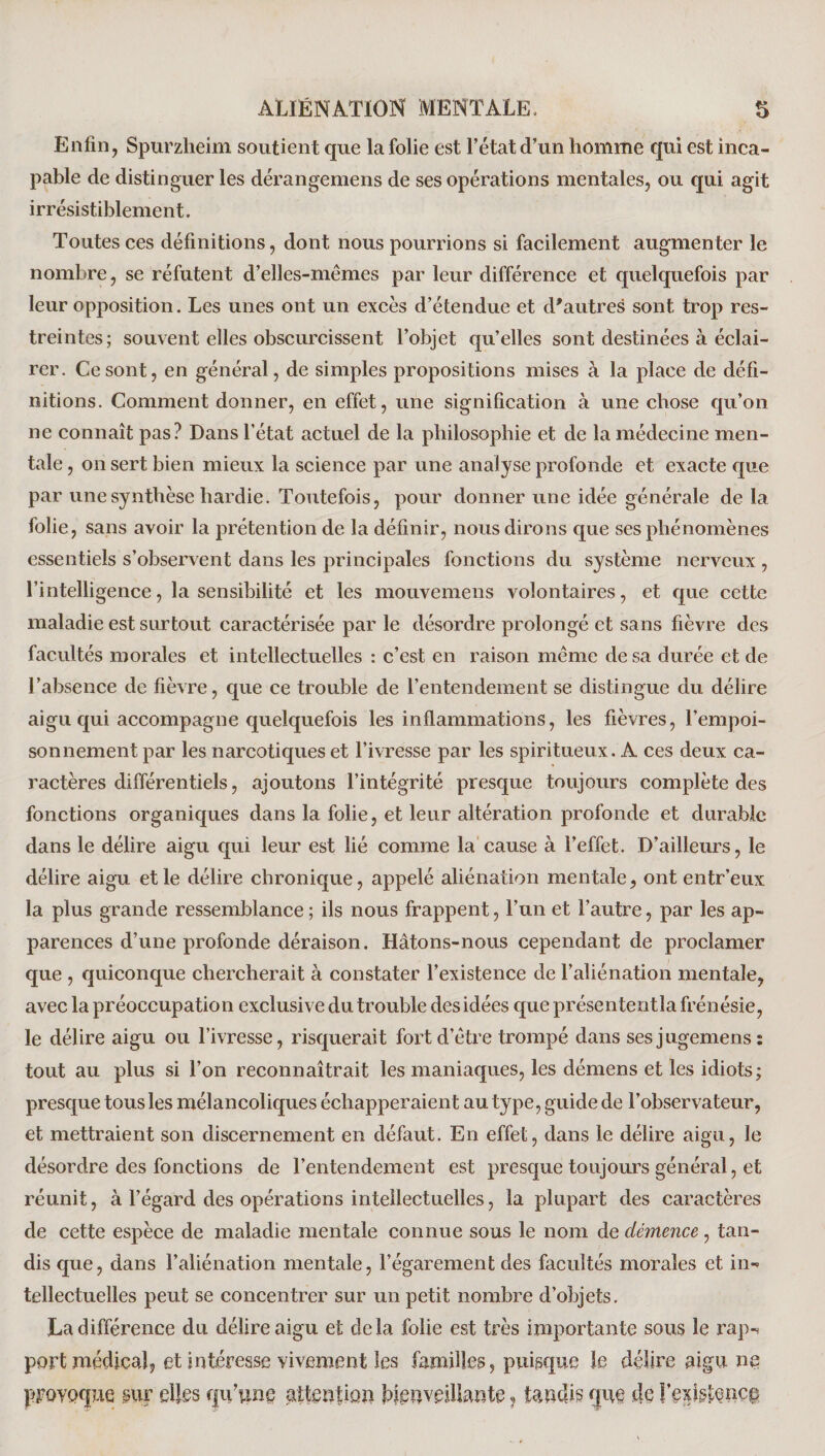 Enfin, Spurzheim soutient que la folie est l’état d’un homme qui est inca¬ pable de distinguer les dérangemens de ses opérations mentales, ou qui agit irrésistiblement. Toutes ces définitions, dont nous pourrions si facilement augmenter le nombre, se réfutent d’elles-mémes par leur différence et quelquefois par leur opposition. Les unes ont un excès d’étendue et d'autres sont trop res¬ treintes; souvent elles obscurcissent l’objet qu’elles sont destinées à éclai¬ rer. Ce sont, en général, de simples propositions mises à la place de défi¬ nitions. Comment donner, en effet, une signification à une chose qu’on ne connaît pas? Dans l’état actuel de la philosophie et de la médecine men¬ tale , on sert bien mieux la science par une analyse profonde et exacte que par une synthèse hardie. Toutefois, pour donner une idée générale de la folie, sans avoir la prétention de la définir, nous dirons que ses phénomènes essentiels s’observent dans les principales fonctions du système nerveux , l’intelligence, la sensibilité et les mouvemens volontaires, et que cette maladie est surtout caractérisée par le désordre prolongé et sans fièvre des facultés morales et intellectuelles : c’est en raison même de sa durée et de l’absence de fièvre, que ce trouble de l’entendement se distingue du délire aigu qui accompagne quelquefois les inflammations, les fièvres, l’empoi¬ sonnement par les narcotiques et l’ivresse par les spiritueux. A ces deux ca¬ ractères différentiels, ajoutons l’intégrité presque toujours complète des fonctions organiques dans la folie, et leur altération profonde et durable dans le délire aigu qui leur est lié comme la cause à l’effet. D’ailleurs, le délire aigu et le délire chronique, appelé aliénation mentale, ont entr’eux la plus grande ressemblance ; ils nous frappent, l’un et l’autre, par les ap¬ parences d’une profonde déraison. Hâtons-nous cependant de proclamer que , quiconque chercherait à constater l’existence de l’aliénation mentale, avec la préoccupation exclusive du trouble des idées que présententîa frénésie, le délire aigu ou l’ivresse, risquerait fort d’être trompé dans sesjugemens: tout au plus si l’on reconnaîtrait les maniaques, les démens et les idiots; presque tous les mélancoliques échapperaient au type, guide de l’observateur, et mettraient son discernement en défaut. En effet, dans le délire aigu, le désordre des fonctions de l’entendement est presque toujours général, et réunit, à l’égard des opérations intellectuelles, la plupart des caractères de cette espèce de maladie mentale connue sous le nom de démence, tan¬ dis que, dans l’aliénation mentale, l’égarement des facultés morales et in¬ tellectuelles peut se concentrer sur un petit nombre d’objets. La différence du délire aigu et delà folie est très importante sous le rap-* port médical, et intéresse vivement les familles, puisque le délire aigu ne provoque sur elles qu’une attention bienveillante ? tandis que de l’existence