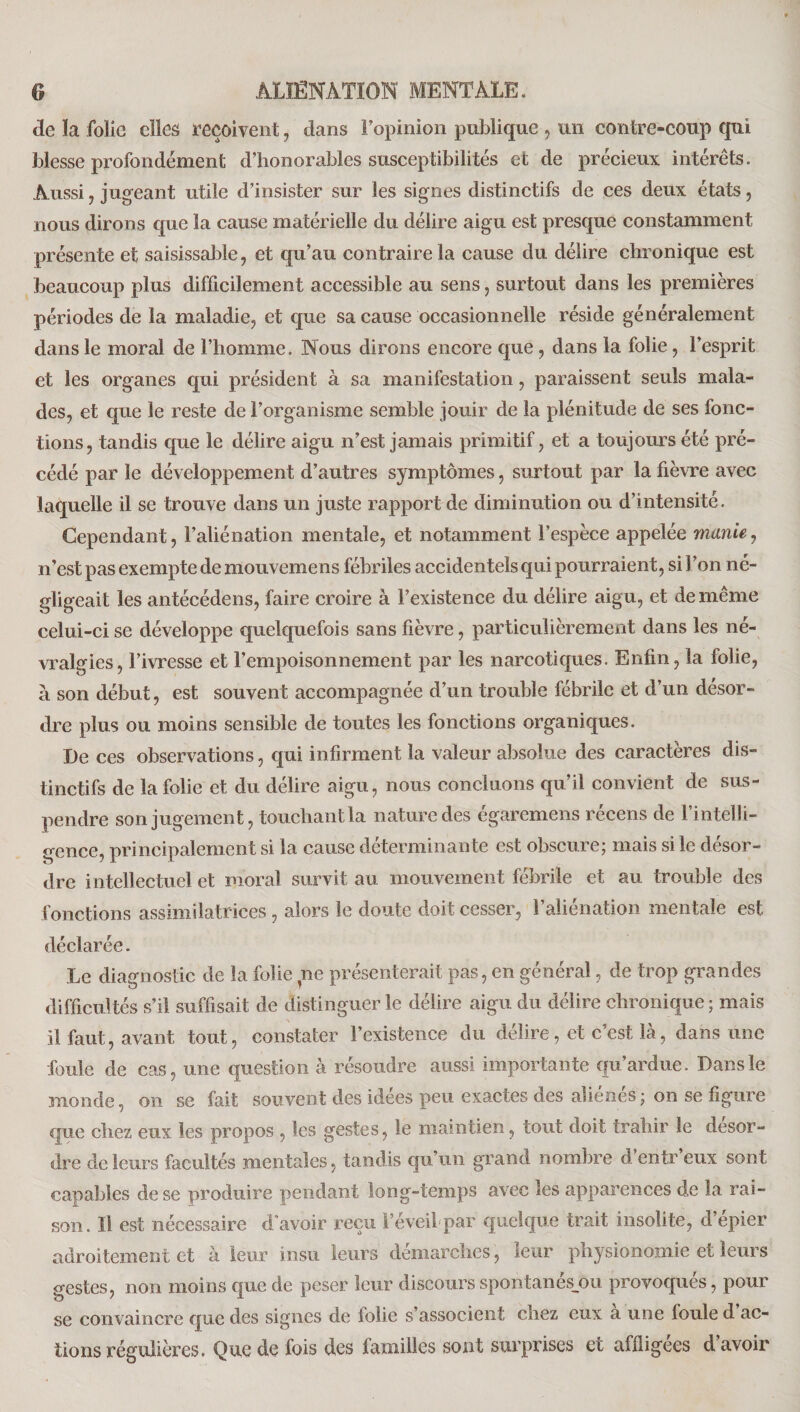 de la folie elles reçoivent, dans l’opinion publique , un contre-coup qui blesse profondément d’honorables susceptibilités et de précieux intérêts. Aussi , jugeant utile d’insister sur les signes distinctifs de ces deux états, nous dirons que la cause matérielle du délire aigu est presque constamment présente et saisissable, et qu’au contraire la cause du délire chronique est beaucoup plus difficilement accessible au sens, surtout dans les premières périodes de la maladie, et que sa cause occasionnelle réside généralement dans le moral de l’homme. Nous dirons encore que, dans la folie, l’esprit et les organes qui président à sa manifestation, paraissent seuls mala¬ des, et que le reste de l’organisme semble jouir de la plénitude de ses fonc¬ tions, tandis que le délire aigu n’est jamais primitif, et a toujours été pré¬ cédé par le développement d’autres symptômes, surtout par la fièvre avec laquelle il se trouve dans un juste rapport de diminution ou d’intensité. Cependant, l’aliénation mentale, et notamment l’espèce appelée manie, n’est pas exempte de mouvemens fébriles accidentels qui pourraient, si 1 ’on né¬ gligeait les antécédens, faire croire à l’existence du délire aigu, et de même celui-ci se développe quelquefois sans fièvre, particulièrement dans les né¬ vralgies, l’ivresse et l’empoisonnement par les narcotiques. Enfin, la folie, à son début, est souvent accompagnée d’un trouble fébrile et d’un désor¬ dre plus ou moins sensible de toutes les fonctions organiques. De ces observations, qui infirment la valeur absolue des caractères dis¬ tinctifs de la folie et du délire aigu, nous concluons qu’il convient de sus¬ pendre son jugement, touchant la nature des égaremens récens de l’intelli¬ gence, principalement si la cause déterminante est obscure; mais si le désor¬ dre intellectuel et moral survit au mouvement fébrile et au trouble des fonctions assimilatrices, alors le doute doit cesser, l’aliénation mentale est déclarée. Le diagnostic de la folie ne présenterait pas, en général, de trop grandes difficultés s’il suffisait de distinguer le délire aigu du délire chronique ; mais il faut, avant tout, constater l’existence du délire, et c’est là, dans une foule de cas, une question à résoudre aussi importante qu’ardue. Dans le monde, on se fait souvent des idées peu exactes des aliénés ; on se figure que chez eux les propos , les gestes, le maintien, tout doit trahir le desor¬ dre de leurs facultés mentales, tandis qu’un grand nombre d’entr’eux sont capables de se produire pendant long-temps avec les apparences de la rai¬ son. Il est nécessaire d’avoir reçu l’éveil par quelque trait insolite, d’épier adroitement et à leur insu leurs démarches, leur physionomie et leurs gestes, non moins que de peser leur discoursspontanés_ou provoques, pour se convaincre que des signes de folie s’associent chez eux a une foule d ac¬ tions régulières. Que de fois des familles sont surprises et affligées d’avoir