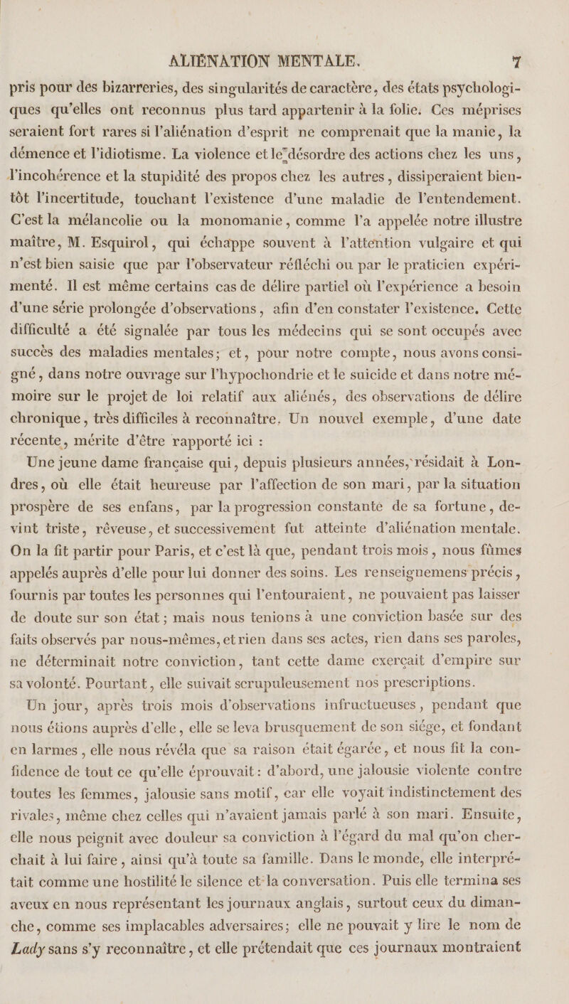 pris pour clés bizarreries, des singularités de caractère, des états psychologi¬ ques qu’elles ont reconnus plus tard appartenir à la folie. Ces méprises seraient fort rares si l’aliénation d’esprit ne comprenait que la manie, la démence et l’idiotisme. La violence et le~désordre des actions chez les uns, l’incohérence et la stupidité des propos chez les autres, dissiperaient bien¬ tôt l’incertitude, touchant l’existence d’une maladie de l’entendement. C’est la mélancolie ou la monomanie, comme l’a appelée notre illustre maître, M. Esquirol, qui échappe souvent à l’attention vulgaire et qui n’est bien saisie que par l’observateur réfléchi ou par le praticien expéri¬ menté. Il est même certains cas de délire partiel où l’expérience a besoin d’une série prolongée d’observations, afin d’en constater l’existence. Cette difficulté a été signalée par tous les médecins qui se sont occupés avec succès des maladies mentales; et, pour notre compte, nous avons consi¬ gné , dans notre ouvrage sur l’hypocliondrie et le suicide et dans notre mé¬ moire sur le projet de loi relatif aux aliénés, des observations de délire chronique, très difficiles à reconnaître. Un nouvel exemple, d’une date récente, mérite d’être rapporté ici : Une jeune dame française qui, depuis plusieurs années,'résidait à Lon¬ dres , où elle était heureuse par l’affection de son mari, par la situation prospère de ses enfans, par la progression constante de sa fortune, de¬ vint triste, rêveuse, et successivement fut atteinte d’aliénation mentale. On la fit partir pour Paris, et c’est là que, pendant trois mois, nous fûmes appelés auprès d’elle pour lui donner des soins. Les renseignemens précis, fournis par toutes les personnes qui Fentouraient, ne pouvaient pas laisser de doute sur son état ; mais nous tenions à une conviction basée sur des faits observés par nous-mêmes, et rien dans ses actes, rien dans ses paroles, ne déterminait notre conviction, tant cette dame exerçait d’empire sur sa volonté. Pourtant, elle suivait scrupuleusement nos prescriptions. Un jour, après trois mois d'observations infructueuses , pendant que nous étions auprès d’elle, elle se leva brusquement de son siège, et fondant en larmes , elle nous révéla que sa raison était égarée, et nous fit la con¬ fidence de tout ce qu’elle éprouvait: d’abord, une jalousie violente contre toutes les femmes, jalousie sans motif, car elle voyait indistinctement des rivales, même chez celles qui n’avaient jamais parlé à son mari. Ensuite, elle nous peignit avec douleur sa conviction à l’egard du mal qu’on cher¬ chait à lui faire , ainsi qu’à toute sa famille. Dans le monde, elle interpré¬ tait comme une hostilité le silence et la conversation. Puis elle termina ses aveux en nous représentant les journaux anglais, surtout ceux du diman¬ che, comme ses implacables adversaires; elle ne pouvait y lire le nom de Lady sans s’y reconnaître, et elle prétendait que ces journaux montraient