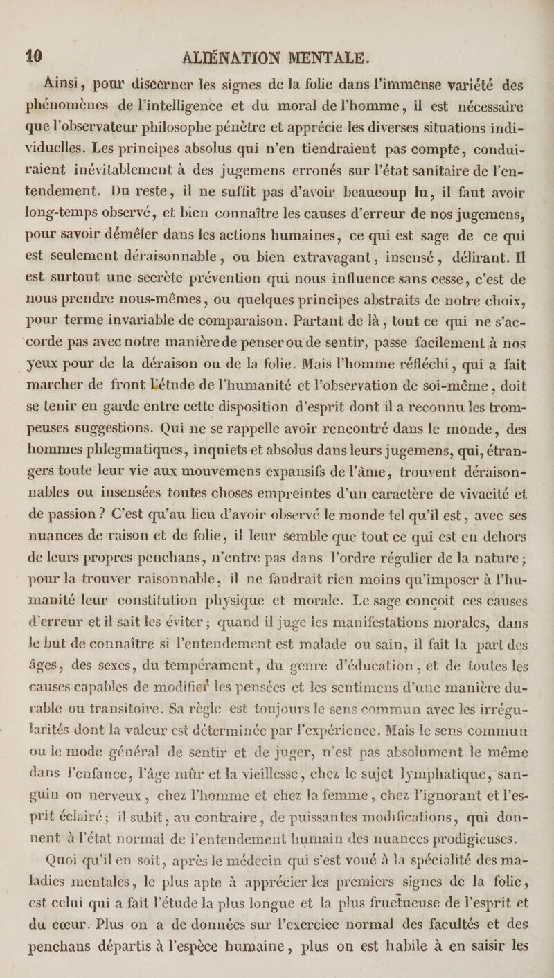 Ainsi, pour discerner les signes de la folie dans l’immense Variété des phénomènes de l’intelligence et du moral de l’homme, il est nécessaire que l’observateur philosophe pénètre et apprécie les diverses situations indi¬ viduelles. Les principes absolus qui n’en tiendraient pas compte, condui¬ raient inévitablement à des jugemens erronés sur l’état sanitaire de l’en¬ tendement. Du reste, il ne suffit pas d’avoir beaucoup lu, il faut avoir long-temps observé, et bien connaître les causes d’erreur de nos jugemens, pour savoir démêler dans les actions humaines, ce qui est sage de ce qui est seulement déraisonnable, ou bien extravagant, insensé, délirant. Il est surtout une secrète prévention qui nous influence sans cesse, c’est de nous prendre nous-mêmes, ou quelques principes abstraits de notre choix, pour terme invariable de comparaison. Partant de là, tout ce qui ne s’ac¬ corde pas avec notre manière de penser ou de sentir, passe facilement à nos yeux pour de la déraison ou de la folie. Mais l’homme réfléchi, qui a fait marcher de front L’étude de l’humanité et l’observation de soi-même, doit se tenir en garde entre cette disposition d’esprit dont il a reconnu les trom¬ peuses suggestions. Qui ne se rappelle avoir rencontré dans le monde, des hommes phlegmatiques, inquiets et absolus dans leurs jugemens, qui, étran¬ gers toute leur vie aux mouvemens expansifs de l’àme, trouvent déraison¬ nables ou insensées toutes choses empreintes d’un caractère de vivacité et de passion ? C’est qu’au lieu d’avoir observe le monde tel qu’il est, avec ses nuances de raison et de folie, il leur semble que tout ce qui est en dehors de leurs propres penchans, n’entre pas dans l’ordre régulier de la nature; pour la trouver raisonnable, il ne faudrait rien moins qu’imposer à l’hu- manité leur constitution physique et morale. Le sage conçoit ces causes d’erreur et il sait les éviter; quand il juge les manifestations morales, dans le but de connaître si l’entendement est malade ou sain, il fait la part des âges, des sexes, du tempérament, du genre d’éducation, et de toutes les causes capables de modificé les pensées et les sentimens d’une manière du¬ rable ou transitoire. Sa règle est toujours le sens commun avec les irrégu¬ larités dont la valeur est déterminée par l’expérience. Mais le sens commun ou le mode général de sentir et de juger, n’est pas absolument le même dans l’enfance, l’âge mûr et la vieillesse, chez le sujet lymphatique, san¬ guin ou nerveux, chez l’homme et chez la femme , chez l’ignorant et l’es¬ prit éclairé; il subit, au contraire, de puissantes modifications, qui don¬ nent à l’état normal de rentendement humain des nuances prodigieuses. Quoi qu’il en soit, après le médecin qui s’est voué à la spécialité des ma¬ ladies mentales, le plus apte à apprécier les premiers signes de la folie, est celui qui a fait l’étude la plus longue et la {dus fructueuse de l’esprit et du cœur. Plus on a de données sur l’exercice normal des facultés et des penchans départis à l’espèce humaine, plus on est habile à en saisir les