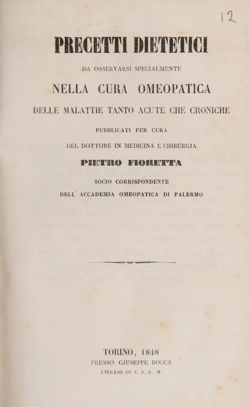 PRECETTI DIETETICI DA OSSERVARSI SPECIALMENTE NELLA CURA OMEOPATICA DELLE MALATTÌE TANTO ACUTE CHE CRONICHE PUBBLICATI PER CURA DEL DOTTORE IN MEDICINA E CHIRURGIA PIETRO FIORETTA SOCIO CORRISPONDENTE DELL ACCADEMIA OMEOPATICA DI PALERMO TORINO, 1848 PRESSO GIUSEPPE BOCCA LIBRAIO T)1 S. S. R. M.