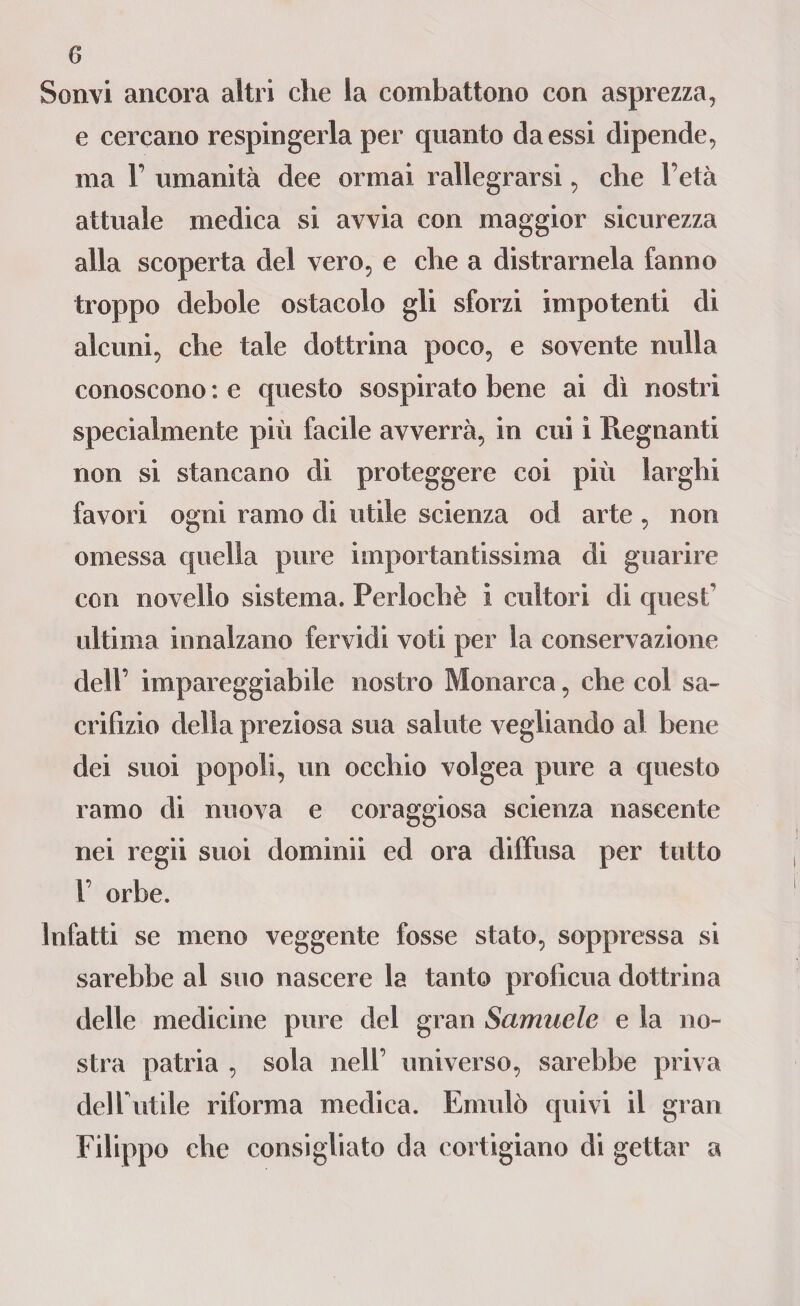 Sonvi ancora altri che la combattono con asprezza, e cercano respingerla per quanto da essi dipende, ma F umanità dee ormai rallegrarsi, che l’età attuale medica si avvia con maggior sicurezza alla scoperta del vero, e che a distramela fanno troppo debole ostacolo gli sforzi impotenti di alcuni, che tale dottrina poco, e sovente nulla conoscono : e questo sospirato bene ai dì nostri specialmente più facile avverrà, in cui i Regnanti non si stancano di proteggere coi più larghi favori ogni ramo di utile scienza od arte, non omessa quella pure importantissima di guarire con novello sistema. Perlochè i cultori di quest ultima innalzano fervidi voti per la conservazione dell’ impareggiabile nostro Monarca, che col sa¬ crifizio della preziosa sua salute vegliando al bene dei suoi popoli, un occhio volgea pure a questo ramo di nuova e coraggiosa scienza nascente nei regii suoi domimi ed ora diffusa per tutto F orbe. Infatti se meno veggente fosse stato, soppressa si sarebbe al suo nascere la tanto proficua dottrina delle medicine pure del gran Samuele e la no¬ stra patria , sola nell’ universo, sarebbe priva delfutile riforma medica. Emulò quivi il gran Filippo che consigliato da cortigiano di gettar a