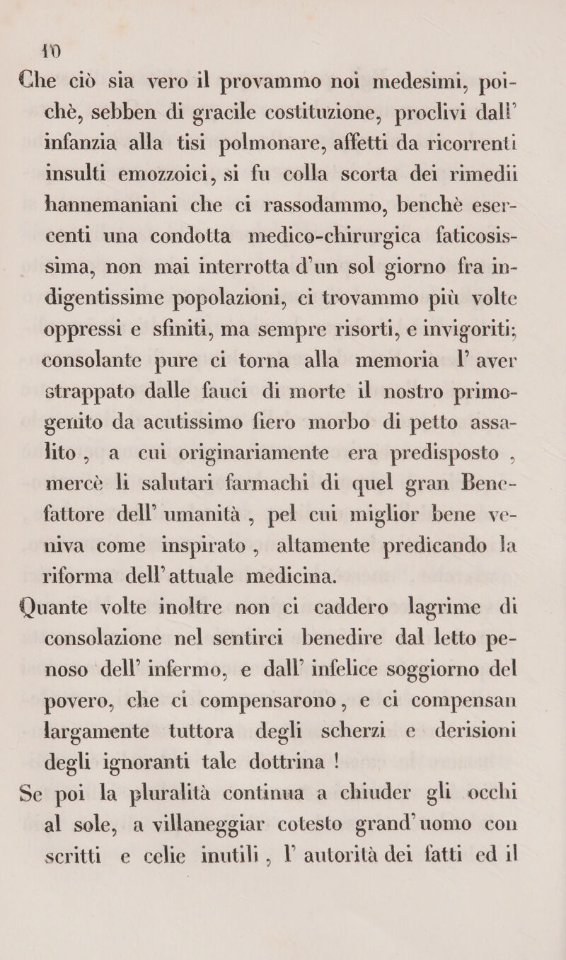 Che ciò sia vero il provammo noi medesimi, poi- chè, sebben di gracile costituzione, proclivi dall’ infanzia alla tisi polmonare, affetti da ricorrenti insulti emozzoici, si fu colla scorta dei rimedii hannemaniani che ci rassodammo, benché eser¬ centi una condotta medico-chirurgica faticosis¬ sima, non mai interrotta d’un sol giorno fra in¬ digentissime popolazioni, ci trovammo più volte oppressi e sfiniti, ma sempre risorti, e invigoriti; consolante pure ci torna alla memoria 1’ aver strappato dalle fauci di morte il nostro primo¬ genito da acutissimo fiero morbo di petto assa¬ lito , a cui originariamente era predisposto , mercè li salutari farmachi di quel gran Bene¬ fattore dell’ umanità , pel cui miglior bene ve¬ niva come inspirato , altamente predicando la riforma dell’attuale medicina. Quante volte inoltre non ci caddero lagrime di consolazione nel sentirci benedire dal letto pe¬ noso dell’ infermo, e dall’ infelice soggiorno del povero, che ci compensarono, e ci compensali largamente tuttora degli scherzi e derisioni degli ignoranti tale dottrina ! Se poi la pluralità continua a chiuder gli occhi al sole, a villaneggiar cotesto grand’uomo con scritti e celie inutili, 1’ autorità dei fatti ed il