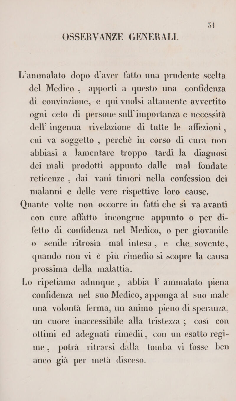 OSSERVANZE GENERALI. L’ammalato dopo d’aver fatto una prudente scelta del Medico , apporti a questo una confidenza di convinzione, e qui vuoisi altamente avvertito ogni ceto di persone sull* importanza e necessità dell’ ingenua rivelazione di tutte le affezioni , cui va soggetto , perchè in corso di cura non abbiasi a lamentare troppo tardi la diagnosi dei mali prodotti appunto dalle mal fondate reticenze , dai vani timori nella confession dei malanni e delle vere rispettive loro cause. Quante volte non occorre in fatti che si va avanti con cure affatto incongrue appunto o per di¬ fetto di confidenza nel Medico, o per giovanile o senile ritrosìa mal intesa, e che sovente, quando non vi è più rimedio si scopre la causa prossima della malattia. Lo ripetiamo adunque , abbia 1’ ammalato piena confidenza nel suo Medico, apponga al suo male una volontà ferma, un animo pieno di speranza, un cuore inaccessibile alla tristezza ; così con ottimi ed adeguati rimedii, con un esatto regi¬ me , potrà ritrarsi dalla tomba vi fosse ben anco già per metà disceso.