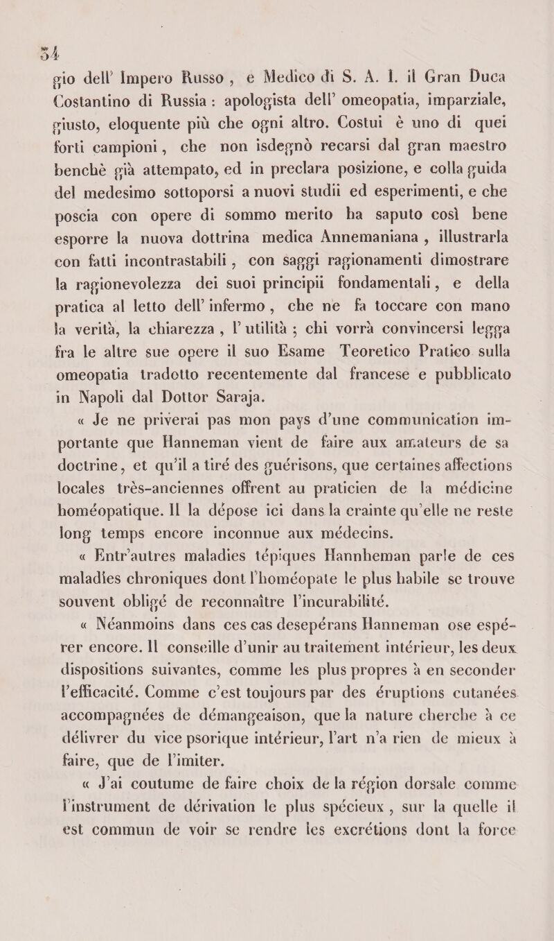 m * 04 gio dell5 Impero Russo , e Medico di S. A. I. il Gran Duca Costantino di Russia : apologista dell’ omeopatia, imparziale, giusto, eloquente più che ogni altro. Costui è uno di quei forti campioni, che non isdegnò recarsi dal gran maestro benché gi'a attempato, ed in preclara posizione, e colla guida del medesimo sottoporsi a nuovi studii ed esperimenti, e che poscia con opere di sommo merito ha saputo così bene esporre la nuova dottrina medica Annemaniana , illustrarla con fatti incontrastabili, con saggi ragionamenti dimostrare la ragionevolezza dei suoi principii fondamentali, e della pratica al letto dell’ infermo , che ne fa toccare con mano Sa verità, la chiarezza , V utilità ; chi vorrà convincersi legga fra le altre sue opere il suo Esame Teoretico Pratico sulla omeopatia tradotto recentemente dal francese e pubblicalo in Napoli dal Dottor Saraja. « Je ne priverai pas mon pays d’une communication im¬ portante que Hanneman vieni de faire aux amateurs de sa doctrine, et qu’il a tire des guérisons, que certaines affections ìocales très-anciennes offrent au praticien de la medicine homéopatique. Il la dépose ici dans la crainte qu elle ne reste long temps encore inconnue aux médecins. « Entrautres maladies tépiques Hannheman parie de ces maladìes chroniques doni l homéopate le plus habile se irouve souvent obligé de reconnaìtre l’incurabilité. « Néanmoins dans ces cas desepérans Hanneman ose espé- rer encore. Il conseille d’unir au traitement intérieur, les deux dispositions suivantes, comme les plus propres à en seconder Fefficacité. Comme c’est toujours par des éruplions cutanées accompagnées de démangeaison, que la nature cherche à ce délivrer du vice psorique intérieur, l’art n’a rieri de mieux à faire, que de l’imiter. « J’ai coutume de faire choix de la région dorsale comme Finstrument de dérivation le plus spécieux , sur la quelle il est commuti de voir se rendre ies excrétions dont la force