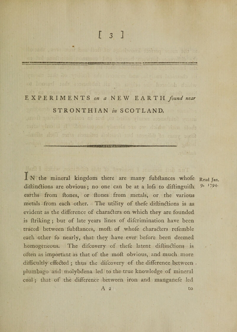 * \ - j ; ! / .. EXPERIMENTS on a NEW EARTH found near STRONTHIAN in SCOTLAND. I N the mineral kingdom there are many fubflances whofe diflinctions are obvious; no one can be at a lofs to diflinguifh earths from flones, or ftones from metals, or the various metals from each other. The utility of thefe diflinctions is as evident as the difference of characters on which they are founded is ftriking ; but of late years lines of diferimination have been traced between fubflances, moll of whofe characters refemble each other fo nearly, that they have ever before been deemed homogeneous. The difeovery of thefe latent diflinctions is often as important as that of the mofl obvious, and much more difficultly effected ; thus the difeovery of the difference between . plumbago and molybdena led to the true knowledge of mineral coal ; that of the difference between iron and manganefe led . A 2 to Read Jan. 9, 1794.