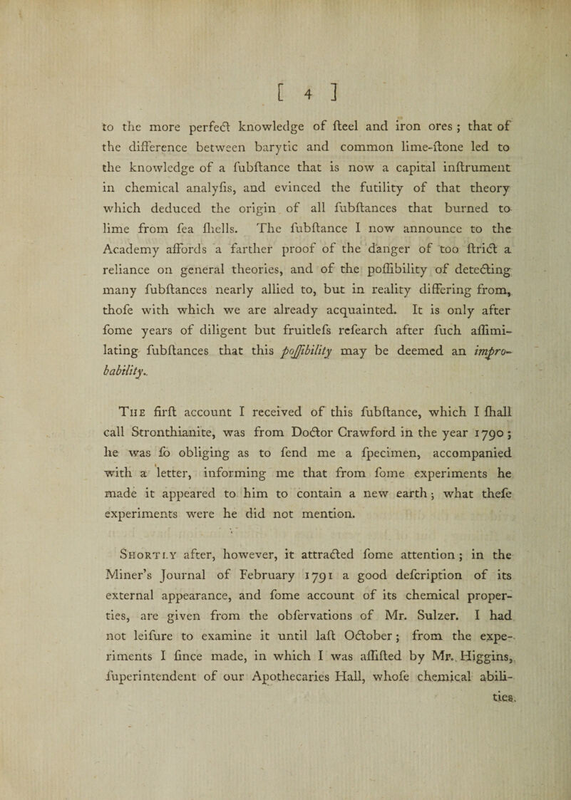 to the more perfect knowledge of fteel and iron ores ; that of the difference between barytic and common lime-ffone led to the knowledge of a fubflance that is now a capital inflrument in chemical analyfis, and evinced the futility of that theory which deduced the origin of all fubftances that burned to lime from fea fhells. The fubflance 1 now announce to the Academy affords a farther proof of the danger of too ftricfl a reliance on general theories, and of the poflibility of detecting many fubftances nearly allied to, but in reality differing from, thofe with which we are already acquainted. It is only after fome years of diligent but fruitlefs refearch after fuch aflimi- lating fubftances that this pojfibility may be deemed an impro- The firft account I received of this fubflance, which I fhall call Stronthianite, was from Doflor Crawford in the year 1790 ; he was fo obliging as to fend me a fpecimen, accompanied with a letter, informing me that from fome experiments he made it appeared to him to contain a new earth; what thefe experiments wrere he did not mention. Shortly after, however, it attracted fome attention; in the Miner’s Journal of February 1791 a good defcription of its external appearance, and fome account of its chemical proper¬ ties, are given from the obfervations of Mr. Sulzer. I had not leifure to examine it until laft October; from the expe¬ riments I fince made, in which I was aflifted by Mr*. Higgins,, fuperintendent of our Apothecaries Hall, whofe chemical abili¬ ties.