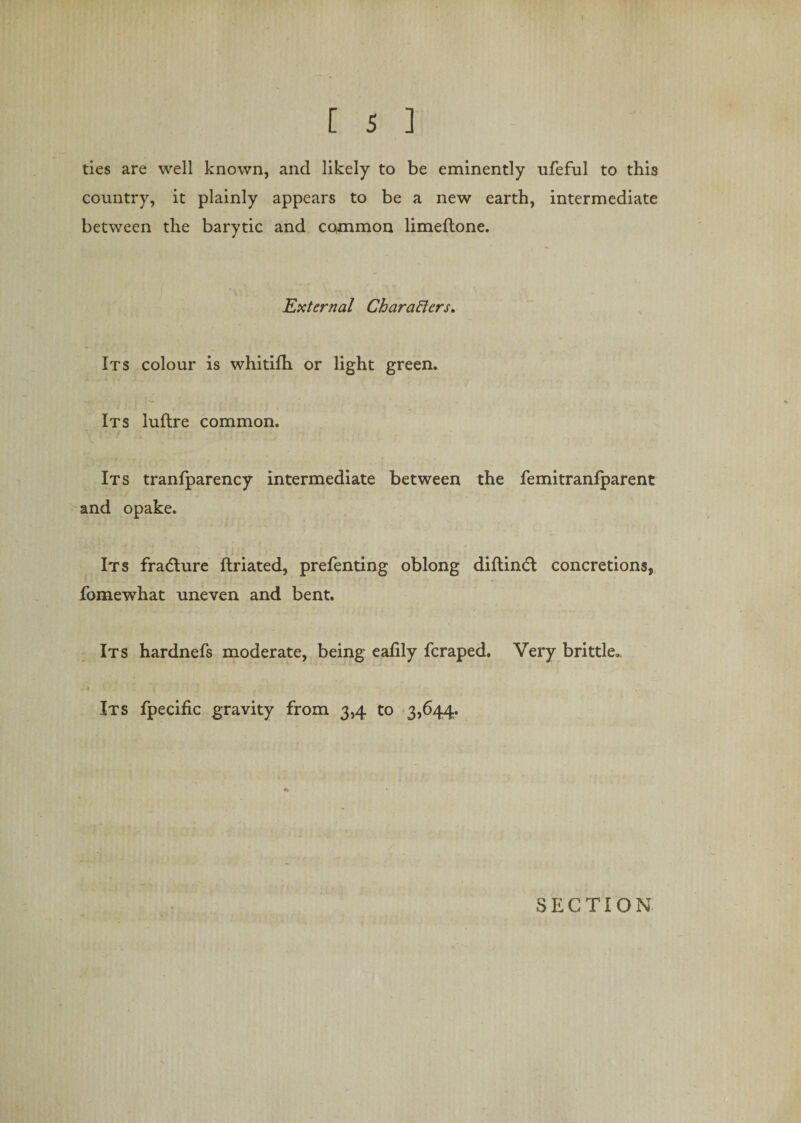 ties are well known, and likely to be eminently ufeful to this country, it plainly appears to be a new earth, intermediate between the barytic and common limeftone. External Characters* Its colour is whitifh or light green. Its luftre common. Its tranfparency intermediate between the femitranfparent and opake. Its fracture ftriated, prefenting oblong diftindt concretions, fomewhat uneven and bent. Its hardnefs moderate, being eafily fcraped. Very brittle* Its fpecific gravity from 3,4 to 3,644. SECTION