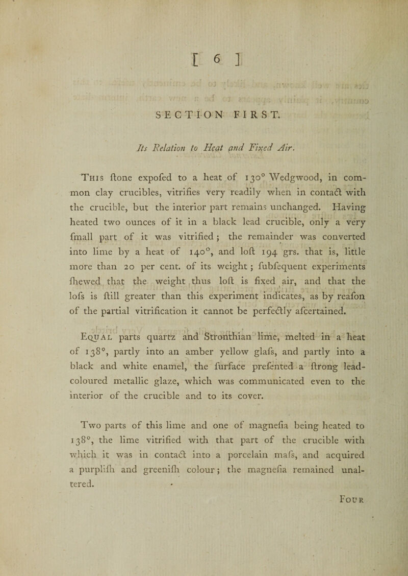 \ ’ - t, - - ' j [ 4 • j} *• jr* . ... r .. v i J / . ;... j • ? * (V SECTION FIRST. Tbr Relation to Heat and Fixed Air. This Rone expofed to a heat of 130° Wedgwood, in com¬ mon clay crucibles, vitrifies very readily when in contabt with the crucible, but the interior part remains unchanged. Having heated two ounces of it in a black lead crucible, only a very fmall part of it was vitrified; the remainder was converted into lime by a heat of 140°, and loR 194 grs. that is, little more than 20 per cent, of its weight ; fubfequent experiments fhewed that the weight thus loR is fixed air, and that the lofs is Rill greater than this experiment indicates, as by reafon of the partial vitrification it cannot be perfeHly afcertained. Ub'd'ld v '■ . , .. .'v . ■;&gt; . . ’ . Equal parts quartz and Stronthian lime, melted in a heat of 138°, partly into an amber yellow glafs, and partly into a black and white enamel, the furface prefented a Rrong lead- coloured metallic glaze, which was communicated even to the interior of the crucible and to its cover. t Two parts of this lime and one of magnefia being heated to 138°, the lime vitrified with that part of the crucible with which it was in contabl into a porcelain mafs, and acquired a purplifii and greenifh colour; the magnefia remained unal¬ tered. Four