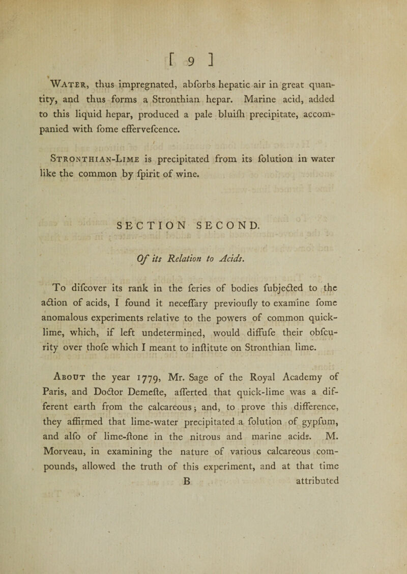 * Water, thus impregnated, abforbs hepatic air in great quan¬ tity, and thus forms a Stronthian hepar. Marine acid, added to this liquid hepar, produced a pale bluifh precipitate, accom¬ panied with fome effervefcence. Stronthian-Lime is precipitated from its folution in water like the common by fpirit of wine. SECTION SECOND. Of its Relation to Acids. To difcover its rank in the feries of bodies fubjedted to the adtion of acids, I found it neceffary previoufly to examine fome anomalous experiments relative to the powers of common quick¬ lime, which, if left undetermined, would diffufe their obfcu- rity over thofe which I meant to inftitute on Stronthian lime. About the year 1779, Mr. Sage of the Royal Academy of Paris, and Dodtor Demefte, afferted that quick-lime was a dif¬ ferent earth from the calcareous; and, to prove this difference, they affirmed that lime-water precipitated a folution of gypfum, and alfo of lime-done in the nitrous and marine acids. M. Morveau, in examining the nature of various calcareous com¬ pounds, allowed the truth of this experiment, and at that time B attributed