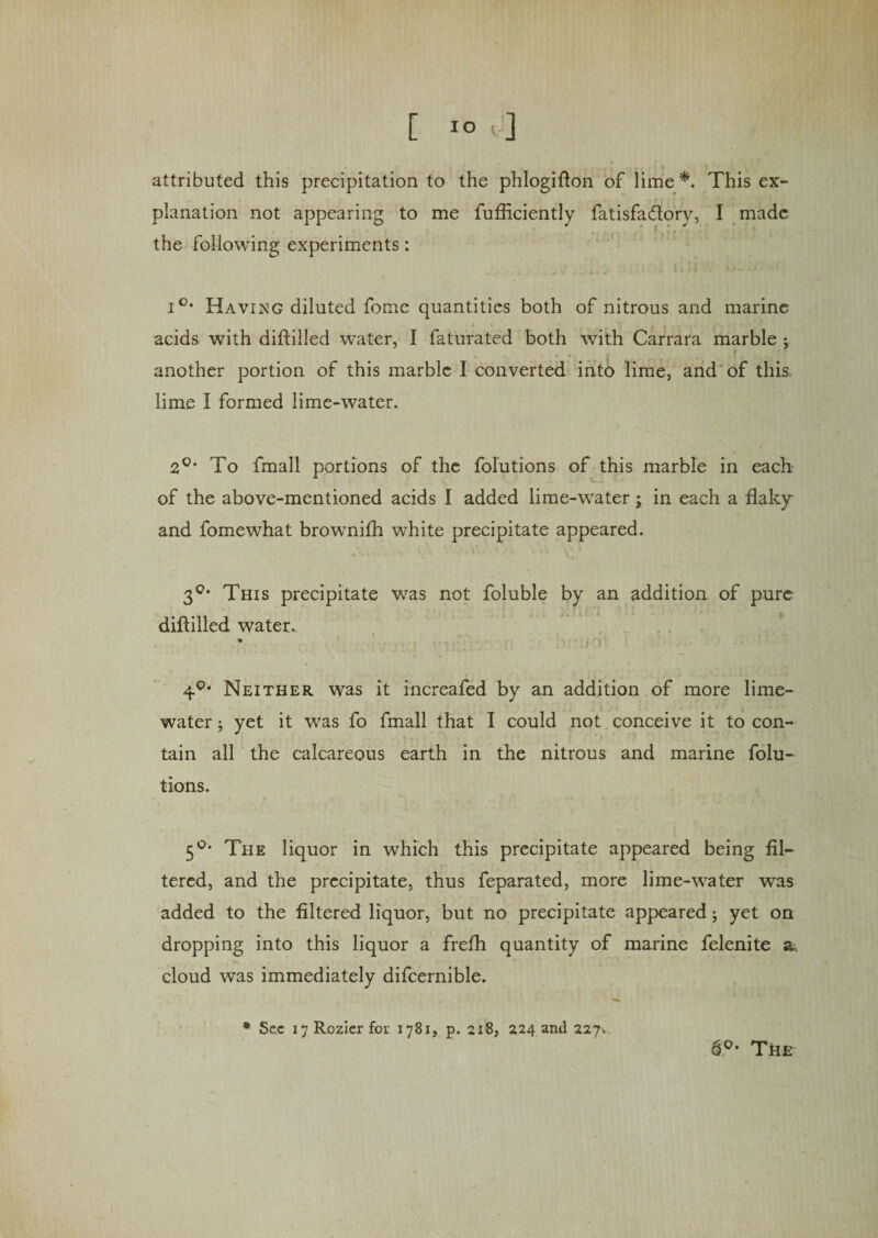 attributed this precipitation to the phlogiflon of lime*. This ex¬ planation not appearing to me fufficiently fatisfa&amp;ory, I made the following experiments: i°* Having diluted fome quantities both of nitrous and marine acids with diftilled water, I faturated both with Carrara marble ; another portion of this marble I converted into lime, and of this lime I formed lime-water. 2°* To fmall portions of the folutions of this marble in each of the above-mentioned acids 1 added lime-water; in each a flaky and fomewhat brownifh white precipitate appeared. 30, This precipitate was not foluble by an addition of pure diftilled water. 4°* Neither was it increafed by an addition of more lime- water ; yet it was fo fmall that I could not conceive it to con¬ tain all the calcareous earth in the nitrous and marine folu¬ tions. 5°* The liquor in which this precipitate appeared being fil¬ tered, and the precipitate, thus feparated, more lime-water was added to the filtered liquor, but no precipitate appeared; yet on dropping into this liquor a frefli quantity of marine felenite a, cloud was immediately difcernible. * See 17 Rozier for 1781, p. 218, 224 and 227, fi°- The