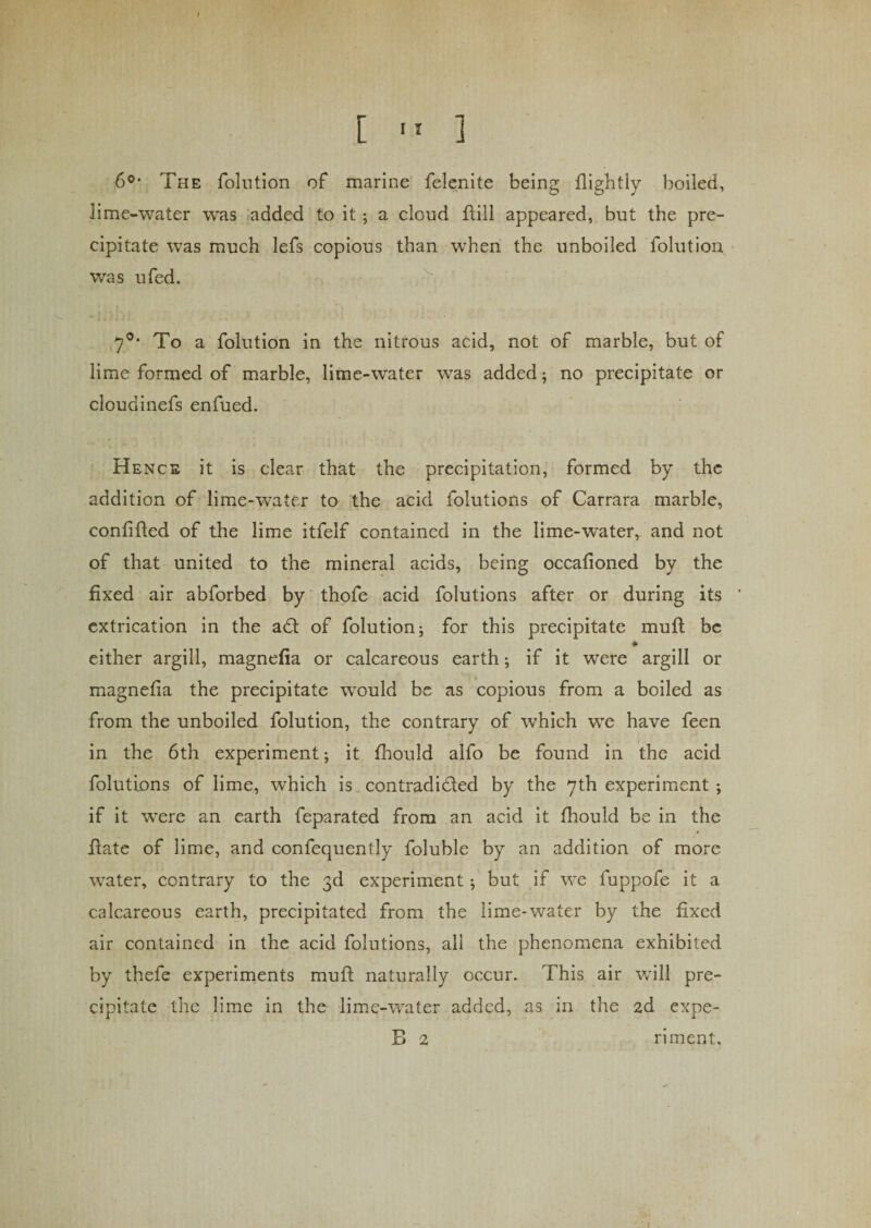 ■6°* The folution of marine felenite being flightly boiled, lime-water was added to it ; a cloud fbill appeared, but the pre¬ cipitate was much lefs copious than when the unboiled folution was ufed. 7°* To a folution in the nitrous acid, not of marble, but of lime formed of marble, lime-water was added; no precipitate or cloudinefs enfued. Hence it is clear that the precipitation, formed by the addition of lime-water to the acid folutions of Carrara marble, confided of the lime itfelf contained in the lime-water, and not of that united to the mineral acids, being occafioned by the fixed air abforbed by thofe acid folutions after or during its * extrication in the a£t of folution; for this precipitate mud be * either argill, magnefia or calcareous earth; if it were argill or magnefia the precipitate would be as copious from a boiled as from the unboiled folution, the contrary of which we have feen in the 6th experiment; it fhould alfo be found in the acid folutions of lime, which is contradicted by the 7th experiment ; if it were an earth feparated from an acid it drould be in the date of lime, and confequently foluble by an addition of more water, contrary to the 3d experiment; but if we fuppofe it a calcareous earth, precipitated from the lime-water by the fixed air contained in the acid folutions, all the phenomena exhibited by thefe experiments mud naturally occur. This air will pre¬ cipitate the lime in the lime-water added, as in the 2d expe- B 2 riment.