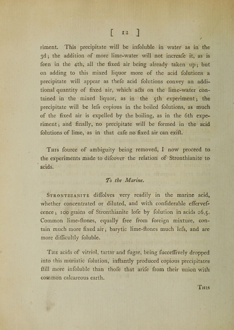 / riment. This precipitate will be infoluble in water as in the 3d; the addition of more lime-water will not increafe it, as is feen in the 4th, all the fixed air being already taken up; but on adding to this mixed liquor more of the acid folutions a precipitate will appear as thefe acid folutions convey an addi¬ tional quantity of fixed air, which ads on the lime-water con¬ tained in the mixed liquor, as in the 5th experiment; the precipitate will be lefs copious in the boiled folutions, as much of the fixed air is expelled by the boiling, as in the 6th expe¬ riment ; and finally, no precipitate will be formed in the acid folutions of lime, as in that cafe no fixed air can exift. This fource of ambiguity being removed, I now proceed to the experiments made to difcover the relation of Stronthianite to acids. To the Marine. Stronthianite difiolves very readily in the marine acid, whether concentrated or diluted, and with confiderable effervefi* cence; 100 grains of Stronthianite lofe by folution in acids 26,5. Common lime-hones, equally free from foreign mixture, con¬ tain much more fixed air; barytic lime-hones much lefs, and are more difficultly foluble. The acids of vitriol, tartar and fugar, being fucceflively dropped into this muriatic folution, inhantly produced copious precipitates hill more infoluble than thofe that arife from their union with common calcareous earth. This