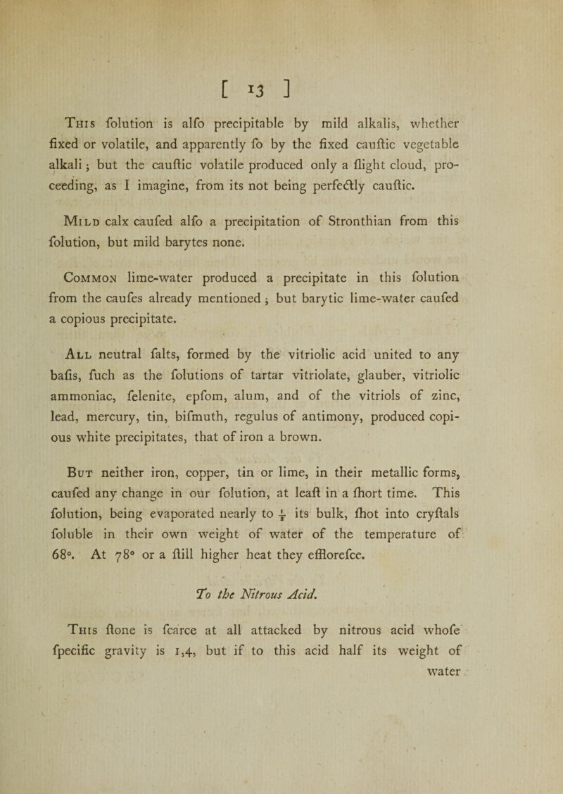 This folution is alfo precipitable by mild alkalis, whether fixed or volatile, and apparently fo by the fixed cauftic vegetable alkali; but the cauffic volatile produced only a flight cloud, pro¬ ceeding, as I imagine, from its not being perfectly cauffic. Mild calx caufed alfo a precipitation of Stronthian from this folution, but mild barytes none. Common lime-water produced a precipitate in this folution from the caufes already mentioned j but barytic lime-water caufed a copious precipitate. All neutral falts, formed by the vitriolic acid united to any balls, fuch as the folutions of tartar vitriolate, glauber, vitriolic ammoniac, felenite, epfom, alum, and of the vitriols of zinc, lead, mercury, tin, bifmuth, regulus of antimony, produced copi¬ ous white precipitates, that of iron a brown. But neither iron, copper, tin or lime, in their metallic forms, caufed any change in our folution, at leaf! in a fhort time. This folution, being evaporated nearly to l its bulk, (hot into cryflals foluble in their own weight of water of the temperature of 68°. At 78° or a flill higher heat they efflorefce. To the Nitrous Acid\ This flone is fcarce at all attacked by nitrous acid whofe fpecific gravity is 1,4, but if to this acid half its weight of water