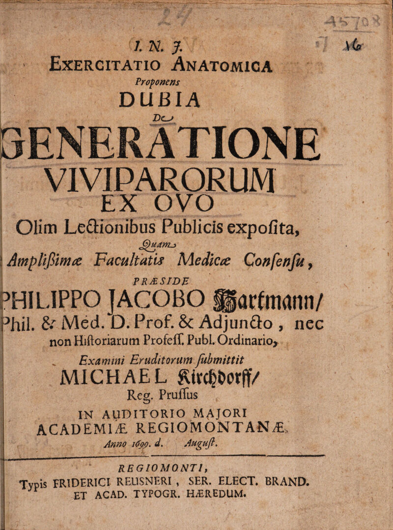 7. N. J. Exercitatio Anatomica Proponens DUBIA IjENERATIONE VIVIPARORUM EX ovo Olim Legionibus Publicis expolita, Amplifilntie Facultatis Medica Confenfu^ PRJESIDB arfmdnn/ Med. D. Prof. & AdjunQo , nec non Hiftoriarum ProfefT. Pubi. Ordinariox Examini Eruditorum Jubmittit MlCHAEL Reg. PrufTus IN AUDITORIO MAJORI ACADEMliE REGIOMONTAN^ Anno i6pp, d, Auguji, t REGIOMONTI, Tvpis FRIDERIGI RELISNERI , SER. ELECT. BRAND. ET ACAD. TYPOGR. HEREDUM.