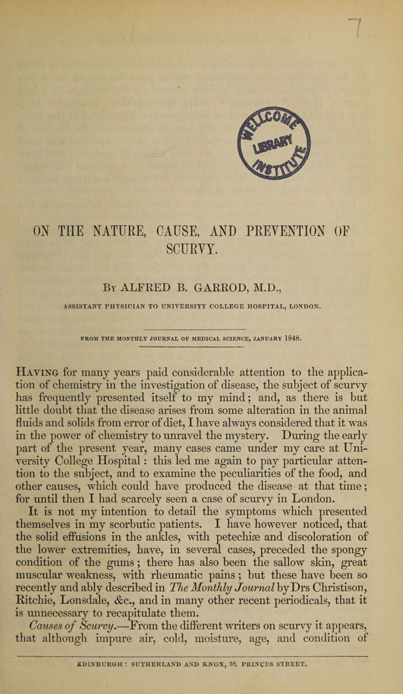 ON THE NATURE, CAUSE, AND PREVENTION OF SCURVY. By ALFRED B. GARROD, M.D., ASSISTANT PHYSICIAN TO UNIVERSITY COLLEGE HOSPITAL, LONDON. FROM THE MONTHLY JOURNAL OF MEDICAL SCIENCE, JANUARY 1848. Haying for many years paid considerable attention to the applica¬ tion of chemistry in the investigation of disease, the subject of scurvy has frequently presented itself to my mind; and, as there is but little doubt that the disease arises from some alteration in the animal fluids and solids from error of diet, I have always considered that it was in the power of chemistry to unravel the mystery. During the early part of the present year, many cases came under my care at Uni¬ versity College Hospital: this led me again to pay particular atten¬ tion to the subject, and to examine the peculiarities of the food, and other causes, which could have produced the disease - at that time; for until then I had scarcely seen a case of scurvy in London. It is not my intention to detail the symptoms which presented themselves in my scorbutic patients. I have however noticed, that the solid effusions in the ankles, with petechias and discoloration of the lower extremities, have, in several cases, preceded the spongy condition of the gums; there has also been the sallow skin, great muscular weakness, with rheumatic pains; but these have been so recently and ably described in The Monthly JournalbyT)Y$ Christison, Ritchie, Lonsdale, &amp;c., and in many other recent periodicals, that it is unnecessary to recapitulate them. Causes of Scurvy.—From the different writers on scurvy it appears, that although impure air, cold, moisture, age, and condition of EDINBURGH : SUTHERLAND AND KNOX, 58, PRINCES STREET.