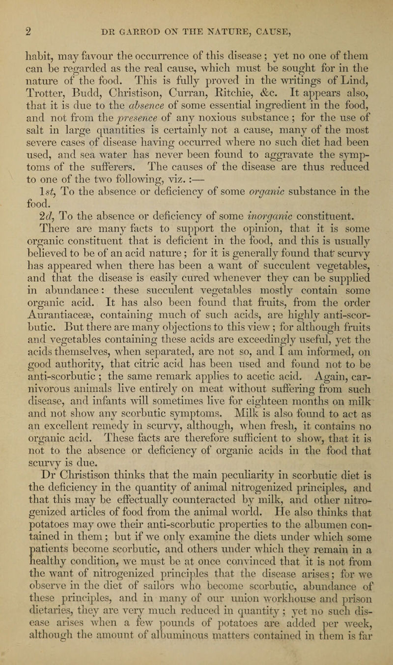 habit, may favour the occurrence of this disease ; yet no one of them can be regarded as the real cause, which must be sought for in the nature of the food. This is fully proved in the writings of Lind, Trotter, Budd, Christison, Curran, Ritchie, &amp;c. It appears also, that it is due to the absence of some essential ingredient in the food, and not from the presence of any noxious substance; for the use of salt in large quantities is certainly not a cause, many of the most severe cases of disease having occurred where no such diet had been used, and sea water has never been found to aggravate the symp¬ toms of the sufferers. The causes of the disease are thus reduced to one of the two following, viz. :— 1st, To the absence or deficiency of some organic substance in the food. 2d, To the absence or deficiency of some inorganic constituent. There are many facts to support the opinion, that it is some organic constituent that is deficient in the food, and this is usually believed to be of an acid nature ; for it is generally found that' scurvy has appeared when there has been a want of succulent vegetables, and that the disease is easily cured whenever they can be supplied in abundance: these succulent vegetables mostly contain some organic acid. It has also been found that fruits, from the order Aurantiacese, containing much of such acids, are highly anti-scor¬ butic. But there are many objections to this view; for although fruits and vegetables containing these acids are exceedingly useful, yet the acids themselves, when separated, are not so, and 1 am informed, on good authority, that citric acid has been used and found not to be anti-scorbutic ; the same remark applies to acetic acid. Again, car¬ nivorous animals live entirely on meat without suffering from such disease, and infants will sometimes live for eighteen months on milk and not show any scorbutic symptoms. Milk is also found to act as an excellent remedy in scurvy, although, when fresh, it contains no organic acid. These facts are therefore sufficient to show, that it is not to the absence or deficiency of organic acids in the food that scurvy is due. Dr Christison thinks that the main peculiarity in scorbutic diet is the deficiency in the quantity of animal nitrogenized principles, and that this may be effectually counteracted by milk, and other nitro¬ genized articles of food from the animal world. He also thinks that potatoes may owe their anti-scorbutic properties to the albumen con¬ tained in them; but if we only examine the diets under which some patients become scorbutic, and others under which they remain in a healthy condition, we must be at once convinced that it is not from the want of nitrogenized principles that the disease arises; for we observe in the diet of sailors who become scorbutic, abundance of these principles, and in many of our union workhouse and prison dietaries, they are very much reduced in quantity; yet no such dis¬ ease arises when a few pounds of potatoes are added per week, although the amount of albuminous matters contained in them is far