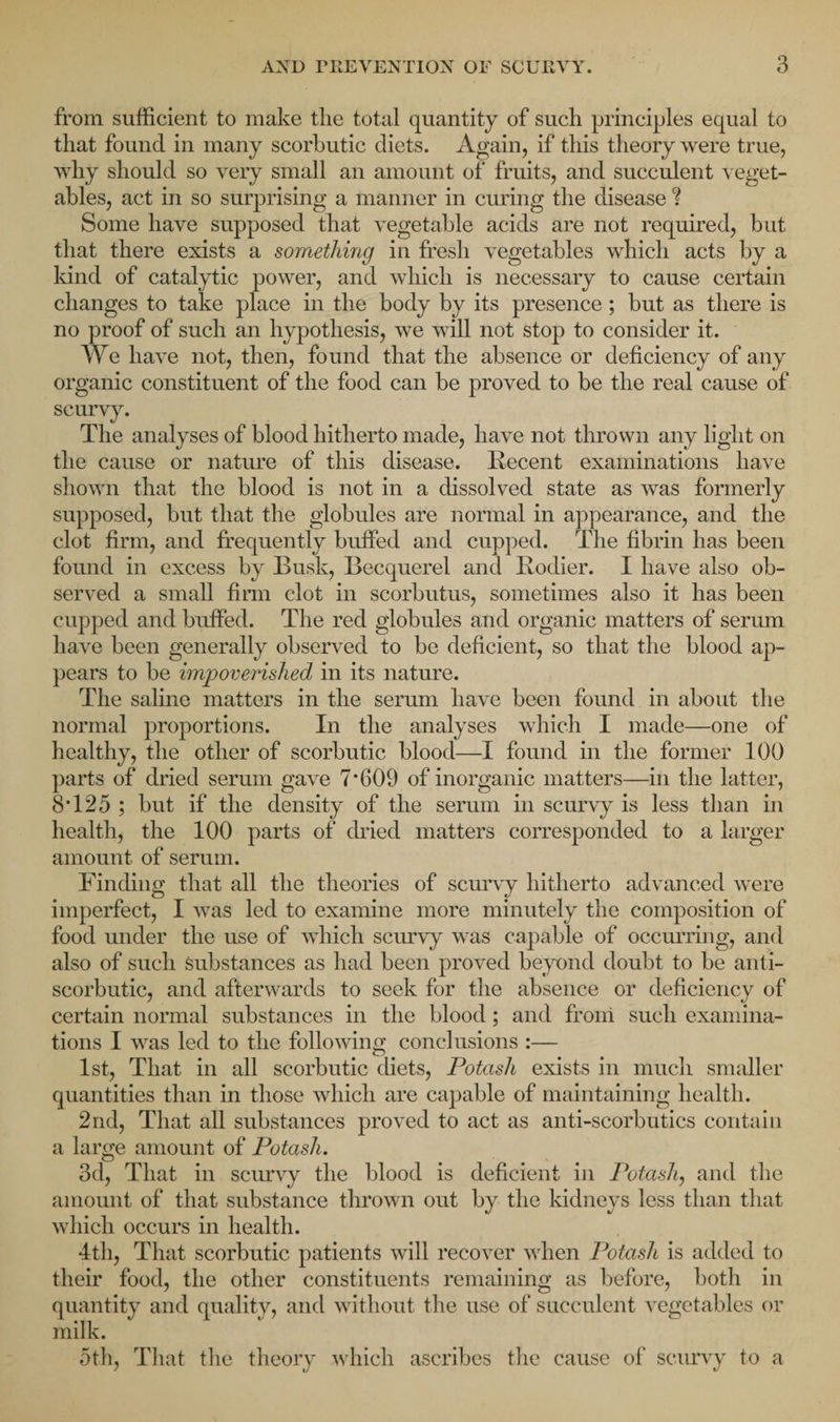from sufficient to make the total quantity of such principles equal to that found in many scorbutic diets. Again, if this theory were true, why should so very small an amount of fruits, and succulent veget¬ ables, act in so surprising a manner in curing the disease ? Some have supposed that vegetable acids are not required, but that there exists a something in fresh vegetables which acts by a kind of catalytic power, and which is necessary to cause certain changes to take place in the body by its presence; but as there is no proof of such an hypothesis, we will not stop to consider it. We have not, then, found that the absence or deficiency of any organic constituent of the food can be proved to be the real cause of scurvy. The analyses of blood hitherto made, have not thrown any light on the cause or nature of this disease. Recent examinations have shown that the blood is not in a dissolved state as was formerly supposed, but that the globules are normal in appearance, and the clot firm, and frequently buffed and cupped. The fibrin has been found in excess by Busk, Becquerel and Rodier. I have also ob¬ served a small firm clot in scorbutus, sometimes also it has been cupped and buffed. The red globules and organic matters of serum have been generally observed to be deficient, so that the blood ap¬ pears to be impoverished in its nature. The saline matters in the serum have been found in about the normal proportions. In the analyses which I made—one of healthy, the other of scorbutic blood—I found in the former 100 parts of dried serum gave 7’609 of inorganic matters—in the latter, 8T25 ; but if the density of the serum in scurvy is less than in health, the 100 parts of dried matters corresponded to a larger amount of serum. Finding that all the theories of scurvy hitherto advanced were imperfect, I was led to examine more minutely the composition of food under the use of which scurvy was capable of occurring, and also of such substances as had been proved beyond doubt to be anti¬ scorbutic, and afterwards to seek for the absence or deficiency of certain normal substances in the blood; and from such examina¬ tions I was led to the following conclusions :— 1st, That in all scorbutic diets, Potash exists in much smaller quantities than in those which are capable of maintaining health. 2nd, That all substances proved to act as anti-scorbutics contain a large amount of Potash. 3d, That in scurvy the blood is deficient in Potash, and the amount of that substance thrown out by the kidneys less than that which occurs in health. 4tli, That scorbutic patients will recover when Potash is added to their food, the other constituents remaining as before, both in quantity and quality, and without the use of succulent vegetables or milk. 5th, That the theory which ascribes the cause of scurvy to a