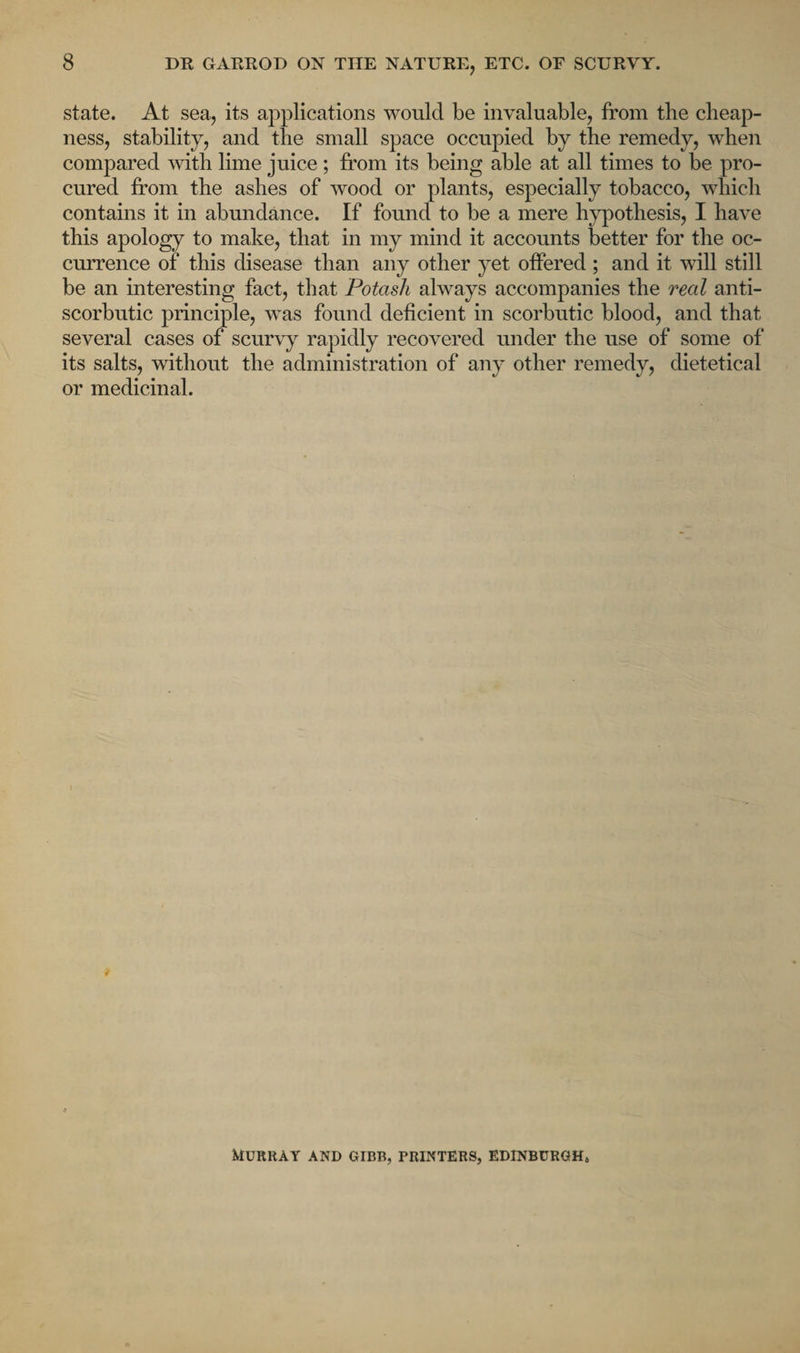state. At sea, its applications would be invaluable, from the cheap¬ ness, stability, and the small space occupied by the remedy, when compared with lime juice ; from its being able at all times to be pro¬ cured from the ashes of wood or plants, especially tobacco, which contains it in abundance. If found to be a mere hypothesis, I have this apology to make, that in my mind it accounts better for the oc¬ currence of this disease than any other yet offered; and it will still be an interesting fact, that Potash always accompanies the real anti¬ scorbutic principle, was found deficient in scorbutic blood, and that several cases of scurvy rapidly recovered under the use of some of its salts, without the administration of any other remedy, dietetical or medicinal. Murray and gibb, printers, Edinburgh,