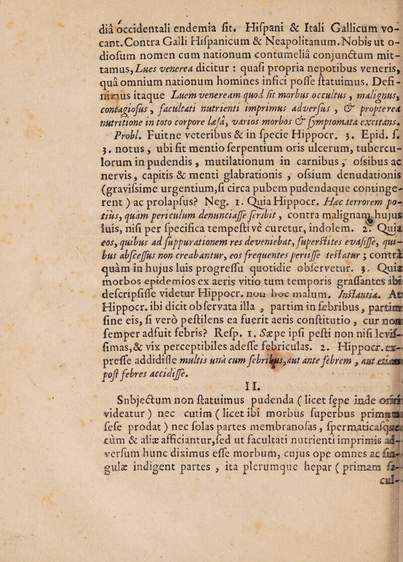 dia occidentali endemia fit. HiFpani & Itali Gallicum vo¬ cant.Contra Galli Hifpanicum & Neapolitanum.Nobis ut o- diofum nomen cum nationum contumelia conjundum mit¬ tamus,venerem dicitur : quafi propria nepotibus veneris, qua omnium nationum homines infici pofle ftatuimus. Defi¬ nimus itaque Luem veneream quod fit morbus occultus , malignus % contagiofus, facultati nutrienti impnmus adverfus , & proptered nutntione in toto corpore Ljd} vanos morbos & fymptomata excitans. Probi. Fuitne veteribus & in fpecie Hippocr. 3, Epid. f. 3. notus, ubi fit mentio ferpentium oris ulcerum, tubercu¬ lorum in pudendis , mutilationum in carnibus,' ofsibus ac nervis, capitis & menti glabrationis , ofsium denudationis (gravifsime urgentium,fi circa pubem pudendaque continge- rent) ac prolapfus? Neg, 1. Quia Hippocr. Hac terrorem po¬ tius, quam periculum denunciajfe fcrsbit, contra malignan^hujus: luis, nifi per fpecifica tempeftive curetur, indolem. aY Qiiia eos, quibus ad fiippurationem res deveniebat, fuperfhtes evafjfe, qui¬ bus abfceffus non creabantur, eos frequentes pernjfe te flatur ; contra <juam in hujus luis progrefiu quotidie obfervemr. 3, Quia* morbos cpidemios ex aeris vitio tum temporis grafiantes ibi defcripfifie videtur Hippocr. non hoc malum. Infl.an.tid. At* Hippocr. ibi dicit obfervata illa , partim in febribus, partinr fine eis, fi vero peffilens ea fuerit aeris conftitutio , cur nom femper adfuit febris? Refp. i. «Ssepe ipfi pefti non nifi levit» fimas,& vix perceptibiles adefie febriculas, z. HippQcr.es- preffe ad di di fi e multis una cum febrias,aut ante febrem 9 aut etijM' pof febres accidtjfe. II. 1 Snbjedum non flatuimus pudenda ( licet ff pe inde .oriri videatur) nec cutim (licet ibi morbus fuperbus primam- fefe prodat) nec folas partes membranofas, fperraaticaiq^e. cum & aii^afficiantur,fed ut facultati nutrienti imprimis .ad- verfufri hunc diximus effe morbufb, cujus ope omnes ac lia- gula: indigent partes , ita plerilmguc hepar ( primam fi-