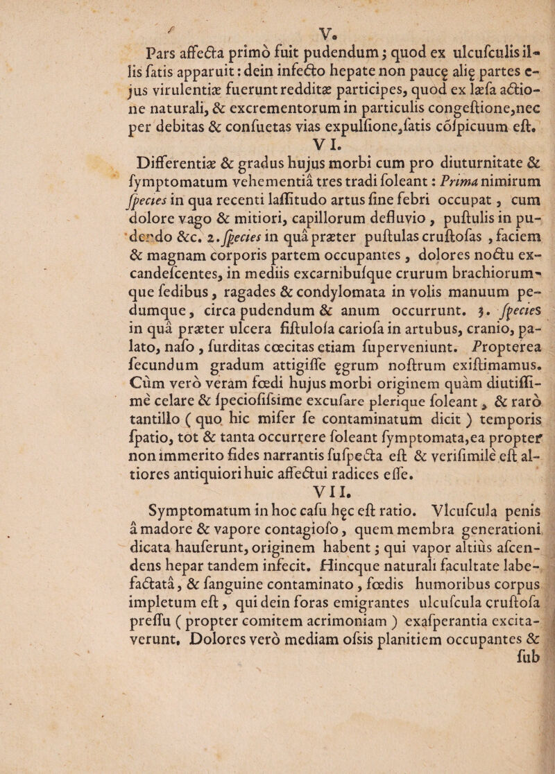 f Pars affedfa primo fuit pudendum; quod ex ulcufculis il¬ lis fatis apparuit: dein infe<5fc> hepate non pauc^ alig partes e- jus virulentiae fuerunt redditas participes, quod ex laefa asio¬ ne naturali, & excrementorum in particulis congeftione,nec per debitas & confuetas vias expulfione,fatis coipicuum efl:. VI. Differentiae & gradus hujus morbi cum pro diuturnitate & fymptomatum vehementia tres tradi foleant: Prima nimirum /pectes in qua recenti laflitudo artus fine febri occupat, cum dolore vago & mitiori, capillorum defluvio , puftulis in pu¬ dendo &c. 2.Jpecies in quapraeter puftulascruftofas , faciem & magnam corporis partem occupantes , dolores no&u ex- candefcentes, in mediis excarnibufque crurum brachiorum'* que fedibus, ragades & condylomata in volis manuum pe¬ dumque, circa pudendum & anum occurrunt. 3. /pectes in qua praeter ulcera fiflulofa cariofa in artubus, cranio, pa¬ lato, nafo , furditas coecitas etiam fuperveniunt. Propterea fecundum gradum attigifle fgrum noftrum exiflimamus. Cum vero veram foedi hujus morbi originem quam diutifli- me celare & fpeciofifsime excufare plerique foleant> & raro tantillo ( quo hic mifer fe contaminatum dicit) temporis fpatio, tot & tanta occurrere foleant fymptomata,ea propter non immerito fides narrantis fufpeda efl: & verifimile efl; si¬ tiores antiquiori huic affe&ui radices elfe. VII. Symptomatum in hoc cafu h^c efl: ratio. Vlcufcula penis a madore & vapore contagiofo, quem membra generationi dicata hauferunt, originem habent; qui vapor altius afcen- dens hepar tandem infecit. Hincque naturali facultate labe- fa&ata, & fanguine contaminato, foedis humoribus corpus impletum efl;, qui dein foras emigrantes ulcufcula eruftofa preflu ( propter comitem acrimoniam ) exafperantia excita¬ verunt, Dolores vero mediam ofsis planitiem occupantes & fub