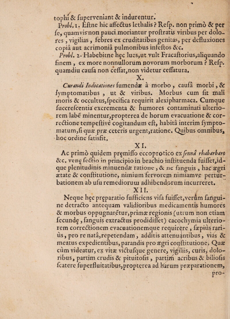 tophi & fuperveniant & indurentur. probi, i. Eftne hic affedus lethalis ? Refp. non primo & per fc, quamvismon pauci moriantur proftratis viribus per dolo» res, vigilias , febres ex cruditatibus genitae, per defluxiones copia aut acrimonia pulmonibus infeftos &c. Frobl, i. Habebitne h^c lues,ut vult Fracaflorius,aliquando finem , ex more nonnullorum novorum morborum ? Refp. quamdiu caufa non ceffat,non videtur ceflatura. X\ Curandi Indicttiones {umenda a morbo, caufa morbi, 8c fymptomatibus , ut 5c viribus. Morbus cum fit mali moris & occultus, fpecifica requirit alexipharmaea. Cumque fuccrefcentia excrementa & humores contaminati ulterio¬ rem labe minentur,propterea de horum evacuatione & cor¬ regione tempeftive cogitandum eft, habita interim lympto- matum,fi quas pra? ceteris urgent,ratione. Quibus omnibus, hoc ordine fatisfit, .v XL Ac primo quidem prfmiffo eccoprotico exfenna rhabarbm &c. ven^ fedio in principio in brachio inftituenda fuiffet,id- que plenitudinis minuendae ratione , 3c ne fanguis 3 hac a?gri aetate & conftitutione, nimium fervorem nimiamvje pertur¬ bationem ab ufu remediorum adhibendorum incurreret. XII. Neque h^cpr^paratio fufficiens vifa fuiflet,vertam fangui- ne detrado antequam validioribus medicamentis humores & morbus oppugnaretur,prima? regionis (utrum non etiam fecundf , fanguis extradus prodidiffet) cacqchymia ulterio¬ rem corredionem evacuationemque requirere , fiepiu^'rari¬ us, pro re nata,repetendam, additis attenuantibus, vias 3c meatus expedientibus, parandis pro aegri conftitutiope/ Quae cum videatur, ex vita? vidufque genere, vigiliis, cutis, dolo¬ ribus, partim crudis & pituitofis, partii acribus & biliofis fcatere fuperfluitatibus,propterea ad harum praeparationem,