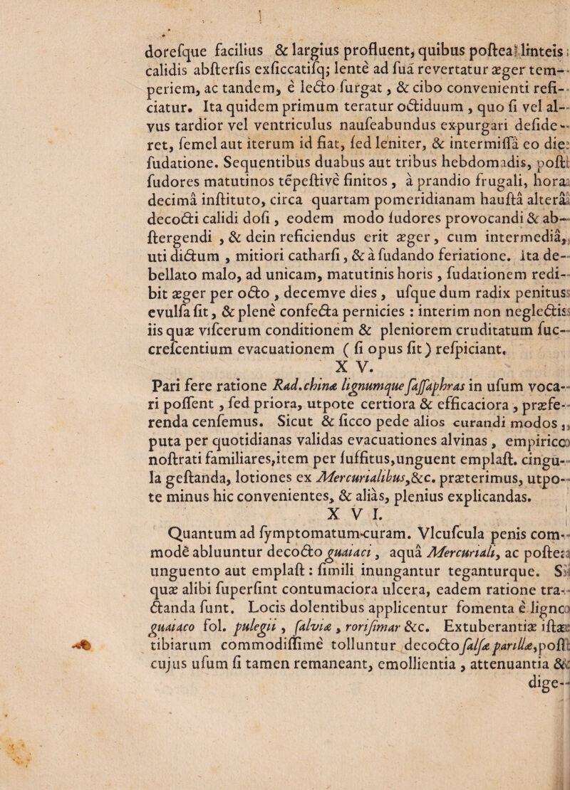 1 dorefque facilius & largius profluent, quibus pofteal linteis calidis abfterfis exficcatifq; lente ad fua revertatur aeger tem¬ periem, ac tandem, e le<5to iurgat, & cibo convenienti refi¬ ciatur. Ita quidem primum teratur odtiduum , quo fi vel al¬ vus tardior vel ventriculus naufeabundus expurgari defiae- ret, femelaut iterum id fiat, fed leniter, & intermifla eo die fudatione. Sequentibus duabus aut tribus hebdomadis, poft fudores matutinos tepeftive finitos, a prandio frugali, hora decima inftituto, circa quartam pomeridianam haufta altera decodfci calidi dofi , eodem modo iudores provocandi & ab- ftergendi , & dein reficiendus erit aeger, cum intermedia, uti didlum , mitiori catharfi, & a fudando feriatione. ita de¬ bellato malo, ad unicam, matutinis horis, fudationem redi¬ bit aeger per odio , decemve dies, ufque dum radix penitus evulfafit, & plene confe&a pernicies : interim non negledlis iis quas vifcerum conditionem & pleniorem cruditatum fuc- crefcentium evacuationem ( fi opus fit) refpiciant. X V. Pari fere ratione Rad»china lignumqueJaJJkphras in ufum voca¬ ri poflent, fed priora, utpote certiora & efficaciora , praefe¬ renda cenfemus. Sicut & ficco pede alios curandi modos 3 puta per quotidianas validas evacuationes alvinas , empirico noftratifamiliares,item per luffitus,unguent emplafl:. cingu¬ la geftanda, lotiones ex Afer curialibus,&c. praeterimus, utpo¬ te minus hic convenientes, & alias, plenius explicandas. x v i. ; Quantum ad fymptomaturmcuram. Vlcufcula penis com¬ mode abluuntur decodio guauci, aqua Mercurialiy ac poftea unguento aut emplafl:: fimili inungantur teganturque. S quae alibi fuperfint contumaciora ulcera, eadem ratione tra- dlandafunt. Locis dolentibus applicentur fomenta e Jignc girnaco fol. pulegii, falvix , rorijimar &c. Extuberantiae ifia -«t> tibiarum commodiflime tolluntur deco&ofelf* parillrtypofl; cujus ufum fi tamen remaneant, emollientia , attenuantia & dige—