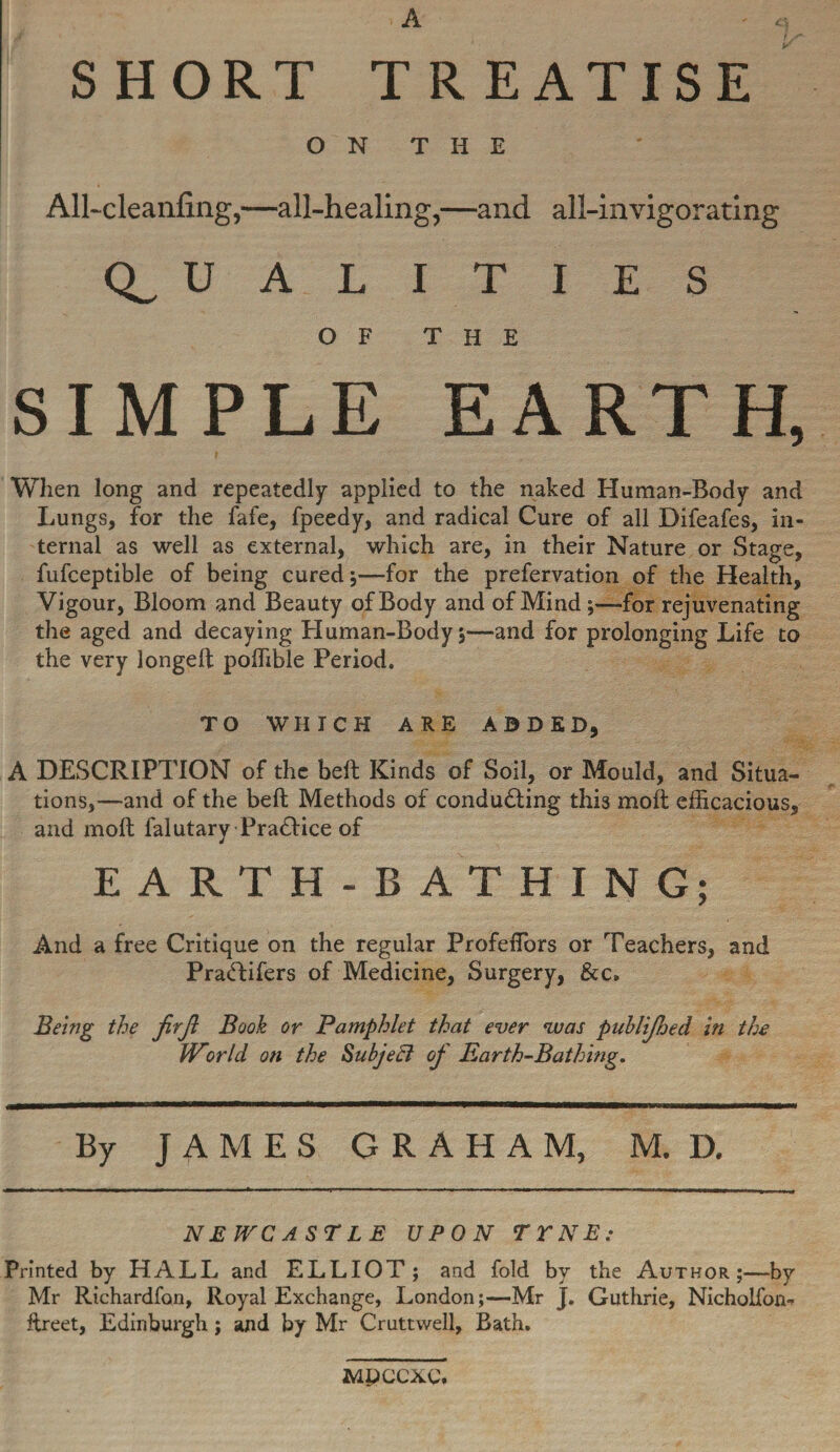 SHORT TREATISE O N T H E All~cleanfing,—all-healing,—and all-invigorating CL U A L O F I T I E S THE SIMPLE EARTH, When long and repeatedly applied to the naked Human-Body and Lungs, for the fafe, fpeedy, and radical Cure of all Difeafes, in¬ ternal as well as external, which are, in their Nature or Stage, fufceptible of being cured;—for the prefervation of the Health, Vigour, Bloom and Beauty of Body and of Mind ;—for rejuvenating the aged and decaying Human-Body;—and for prolonging Life to the very longed; poffible Period. TO WHICH ARE ADDED, A DESCRIPTION of the heft Kinds of Soil, or Mould, and Situa¬ tions,—and of the bed Methods of conducting this molt efficacious, and mod falutary Practice of EARTH-BATHING; And a free Critique on the regular ProfelTors or Teachers, and PraCtifers of Medicine, Surgery, &c. Being the firjl Booh or Pamphlet that ever vuas puhlijhed in the World on the Subject of Earth-Bathing. By JAMES GRAHAM, M. D. NEWCASTLE UPON T Y N E : Printed by HALL and ELLIOT; and fold by the Author;—by Mr Richardfon, Royal Exchange, London;—Mr J. Guthrie, Nicholfon- dreet, Edinburgh; and by Mr Cruttwell, Bath. MPCCXC.