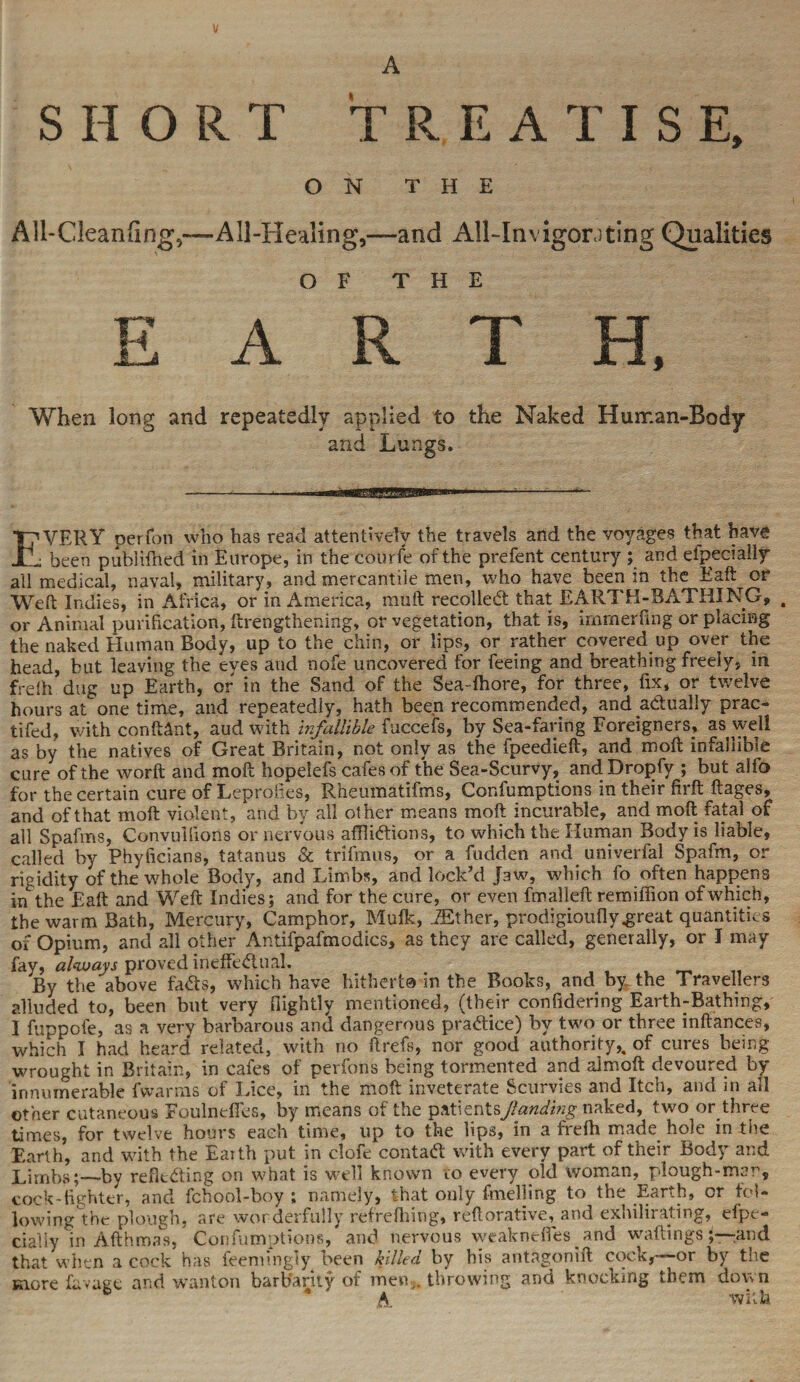 SHORT TREATISE, ON THE A]l-Clean(ing5~AIl-Healing,—and All-InvigorJting Qualities OF THE EARTH, When long and repeatedly applied to the Naked Human-Body and Lungs. -----•*!.«-.. . -■ ■' • EVERY perfon who has read attentively the travels and the voyages that have been publifned in Europe, in the courfe of the prefent century ; and efpecially all medical, naval, military, and mercantile men, who have been in the Eaft or Weft Indies, in Africa, or in America, mu ft recoiled: that EARTH-BATHING, , or Animal purification, ftrengthening, or vegetation, that is, immerfing or placing the naked Human Body, up to the chin, or lips, or rather covered up over the head, but leaving the eyes and nofe uncovered for feeing and breathing freely, in frdh dug up Earth, or in the Sand of the Sea-dhore, for three, fix, or twelve hours at one time, and repeatedly, hath been recommended, and actually prac- tifed, with conftctnt, aud with infallible fuccefs, by Sea-faring Foreigners, as well as by the natives of Great Britain, not only as the fpeedieft, and moft infallible cure of the worft and moft hopelefs cafes of the Sea-Scurvy, andDropfy ; but alfo for the certain cure of Leprofies, Rheumatifms, Confumptions in their firft ftages, and of that moft violent, and by all other means moft incurable, and moft fatal of all Spafms, Convulfions or nervous afflidions, to which the Human Body is^liable, called by Phyficians, tatanus & trifmus, or a Ridden and univerfal Spafm, or rigidity of the whole Body, and Limbs, and lock’d Jaw, which fo often happens in the Eaft and Weft Indies; and for the cure, or even fmalleft remifiion of which, the warm Bath, Mercury, Camphor, Mufk, iEther, prodigiouflygreat quantities of Opium, and all other Antifpafmodics, as they are called, generally, or I may fay, always proved ineffedual. By the above fads, which have hitherto in the Books, and by the Travellers alluded to, been but very (lightly mentioned, (their confidering Earth-Bathing, I fuppofe, as a very barbarous and dangerous pradice) by two or three inftances, which I had heard related, with no ftrefs, nor good authority,, of cures being wrought in Britain, in cafes of perfons being tormented and almoft devoured by innumerable fwarms of Lice, in the moft inveterate Scurvies and Itch, and in all other cutaneous Foulnefies, by means of the p*t\zntsjlanding naked, two or three times, for twelve hours each time, up to the lips, in a frefti made hole in the Earth, and with the Earth put in clofe contad with every part of their Body and Limbs;—by refltding on what is well known to every old woman, plough-mar, cock-fighter, and fchool-boy ; namely, that only fmeliing to the Earth, or fol¬ lowing the: plough, are wonderfully refrefiiing, reftorative, and exhilirating, efpe¬ cially in Afthmas, Confumptions, and nervous weakneftes. and waitings and that when a cock has feenfingly been killed by his antagonift cock,-—or by the more lavage and wanton barbarity of men,, throwing and knocking them down A with