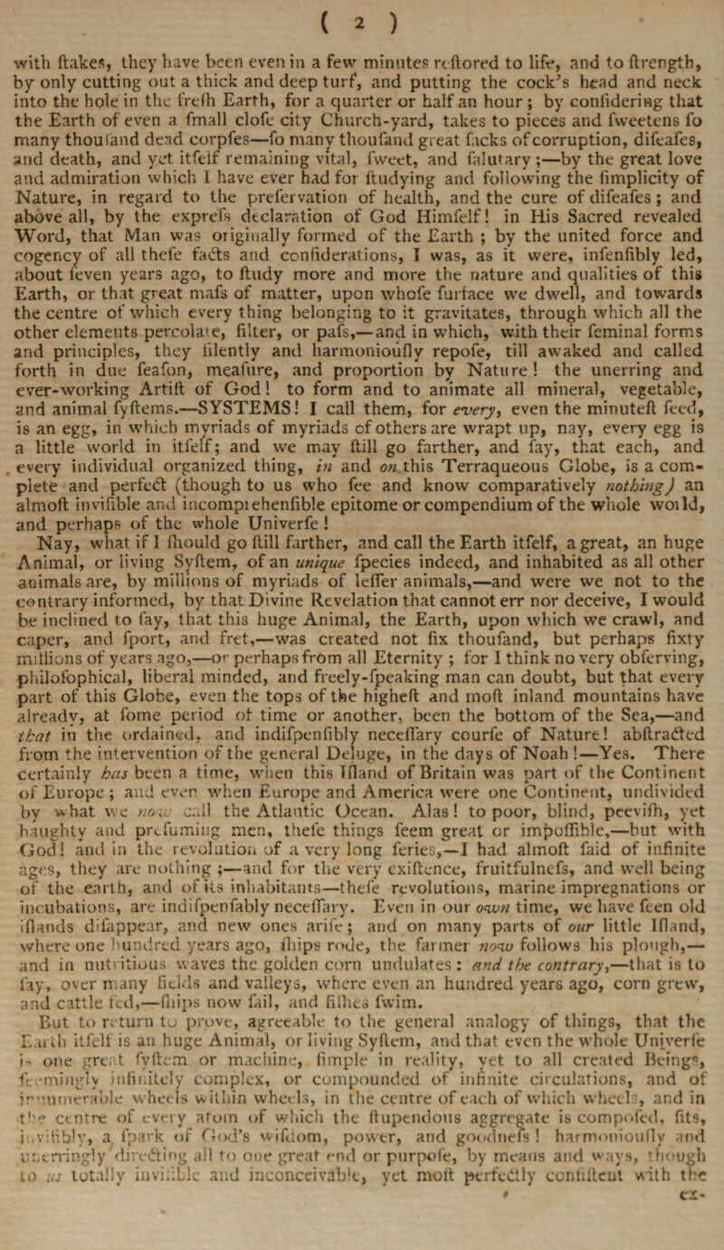 with ftakes, they have been even in a few minutes reftored to lift*, and to ftrength, by only cutting out a thick and deep turf, and putting the cock’s head and neck into the hole in the frelh Earth, for a quarter or half an hour ; by conlidering that the Earth of even a fmall clofe city Church-yard, takes to pieces and fweetens fo many thoufand dead corpfes—fo many thoufand great facks of corruption, difeafes, and death, and yet itfeif remaining vital, fweet, and falutary ;—by the great love and admiration which I have ever had for ftudying and following the limplicity of Nature, in regard to the prefervation of health, and the cure of difeafes; and above all, by the exprefs declaration of God Himfelf! in His Sacred revealed Word, that Man was originally formed of the Earth ; by the united force and cogency of all thefe facts and confiderations, I was, as it were, infenfibly led, about feven years ago, to ftudy more and more the nature and qualities of this Earth, or that great mafs of matter, upon whofe furface we dwell, and towards the centre of which every thing belonging to it gravitates, through which all the other elements percolate, filter, or pafs,—and in which, with their feminal forms and principles, they iilently and harmonioufly repofe, till awaked and called forth in due feafon, meafure, and proportion by Nature! the unerring and ever-working Artift of God! to form and to animate all mineral, vegetable, and animal fyftems.—SYSTEMS! I call them, for every, even the minuteft feed, is an egg, in which myriads of myriads cf others are wrapt up, nay, every egg is a little world in itfeif; and we may ftili go farther, and fay, that each, and every individual organized thing, in and ow.this Terraqueous Globe, is a com¬ plete and perfect (though to us who fee and know comparatively nothing) an almoft invifible and incompiehenfible epitome or compendium of the whole woild, and perhaps of the whole Univerfe ! Nay, what if 1 fhould go Hill farther, and call the Earth itfeif, a great, an huge Animal, or living Syftem, of an unique fpecies indeed, and inhabited as all other animals are, by millions of myriads of letter animals,—and were we not to the contrary informed, by that Divine Revelation that cannot err nor deceive, I would be inclined to fay, that this huge Animal, the Earth, upon which we crawl, and caper, and fport, and fret,—was created not fix thoufand, but perhaps fixty millions of years ago,—or perhaps from all Eternity ; for I think no very obferving, philofophical, liberal minded, and freely-fpeaking man can doubt, but that every part of this Globe, even the tops of the higheft and moft inland mountains have already, at fome period of time or another, been the bottom of the Sea,—and that in the ordained, and indifpenfibly necefiary courfe of Nature! abftraded from the intervention of the general Deluge, in the days of Noah !—Yes. There certainly has been a time, when this Tfland of Britain was part of the Continent of Europe ; and even when Europe and America were one Continent, undivided by what we now call the Atlantic Ocean. Alas! to poor, blind, peevifh, yet haughty and prefuming men, thefe things feem great or impottible,—but with God! and in the revolution of a very long feries,—I had almoft faid of infinite ages, they are nothing ;—and for the very exiftence, fruitfulncfs, and well being of the earth, and of its inhabitants—thefe revolutions, marine impregnations or incubations, are indifpenfably necefiary. Even in our own time, we have feen old iflands difappear, and new ones arife; and on many parts of our little Ifiand, where one hundred years ago, ftiips rode, the farmer now follows his plough,— and in nutritious waves the golden corn undulates: and the contrary,—that is to fay, over many fields and valleys, where even an hundred years ago, corn grew, and cattle fed,—fiiips now fail, and fifties fwim. But to return tu prove, agreeable to the general analogy of things, that the Earth itfeif is an huge Animal, or living Syftem, and that even the whole Univerfe is one great fyftem or machine, limple in reality, yet to all created Being?, feemingly infinitely complex, or compounded of infinite circulations, and of innumerable wheels within wheels, in the centre of each of which wheels, and in the centre of every atom of which the ftupendous aggregate is compiled, fits, ii.vitibly» a fpark of God’s wifiiom, power, and goodnefs ! harmonioufly and unerringly directing all to one great end or purpofe, by means and ways, though to us totally invifible and inconceivable, yet moft perfectly confident with the * a-