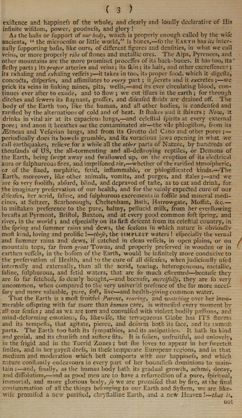 exiftence and happinefs of the whole, and clearly and loudly declarative of His infinite wil'dom, power, goodnefs, and glory I As the bafis or fupport of our body, which is properly enough called by the wife ancients, (t the microcofm or little world,” is bones,—lb the Earth has its inter¬ nally fupporting bafis, like ours, of different figures and denfities, in what we call veins, or more properly ribs of ftones and metallic ores. The Alps, Pyrenees, and other mountains are the more prominet proceflfes of its back-bones. It has too, its flelhy parts ; its proper arteries and veins; its Akin; its hair, and other excrelfences ; its inhaling and exhaling vefiels;—it takes in too, its proper food, which it digefts, concocts, difperfes, and afiimilates to every part; itykrets and it excretes ;—we prick its veins in finking mines, pits, wells,—and its ever circulating blood, con¬ tinues ever after to exude, and to flow ; we cut illues in the earth ; for through ditches and fewers its ftagnant, groffer, and difeafed fluids are drained off. The body of the Earth too, like the human, and all other bodies, is condenied and rarified by the alternations of cold and of heat. It fhakes and it fhivers ; Now, it drinks in vital air at its capacious lungs,—and celeftial fpirits at every external pore; and anon it breathes out the contaminated air—the vile phlogiffon, from its ZEtnean and Vefuvian lungs, and from its Grotto del Cano and other pores;—• periodically does its bowels grumble, and its voracious jaws opening in what we call earthquakes, relieve for a while all the other parts of Nature, by hundreds of thoufands of US, the all-tormenting and all-deftroying reptiles, or Demons of the Earth, being fwept away and fwallowed up, on the eruption of its electrical aura or fulphureous fires, and imprifoned air,—whether of the rarified atmofpheric, or of the fixed, mephitic, fetid, inflammable, or phlogifticated kinds.—The Earth, moreover, like other animals, vomits, and purges, and ftales;—and we are fo very foolilh, abfurd, blind, and depraved of tafte, as to eat and drink, for the imaginary prefervation of our health, and for the vainly expedted cure of our difeafes, her acrid, faline, and fulphurous excrements in foffile and mineral medi¬ cines, at Seltzer, Scarborough, Cheltenham, Bath, Harrowgate, Moffat, See.— in miftaken preference to the pure, balmy, pellucid milk, from her everflowing breads at Pyrmont, Briftol, Buxton, and at every goad common foft fpring, and river, in the world ; and efpecially on its firft delcent from its celeftial country, in the fpring and fummer rains and dews, the feafons in which nature is obviouflv molt kind, loving and prolific !—tkefe, the simplest waters ! efpecially the vernal arid fummer rains and dews, if catched in clean vefiels, in open plains, or on mountain tops, far from great Towns, and properly preferved in wooden or in earthen vefiels, in the bofom of the Earth, would be infinitely more conducive to the prefervation of Health, and to the cure of all difeafes, when judicioufly ufed internally and externally, than all the acrid, tearing, heterogeneous, metallic, faline, fulphurous, and fetid waters, that are fo much efteemed—becaufe they are fo far fetched, lb dearly bought,—and becaufe, mercifully, they are fo very uncommon, when compared to the very univerfal prefence of the far more necef- fary and more valuable, pure, foft, live—and health-giving common water. That the Earth is a moft fruitful Parent, rearing, and watching over her innu¬ merable offspring with far more than human care, is witneffed every moment by , all our fenfes; and as we are torn and convulfed with violent bodily paffions, and mind-deforming emotions, fo, likewife, the terraqueous Globe has ITS ftorms and its tempefts, that agitate, pierce, and deform both its face, and its in moft parts. The Earth too hath its fympathies, and its antipathies. It hath its kind and genial, and its churliih and auflere fits. It is fallen, unfruitful, and unlovely, in the frigid and in the Torrid Zones ; but file loves to appear in her fweetdt fmiles, and in her gayeft drefs, in thefe temperate European regions, and in that medium and moderation which belt comports with our happinefs, and which nature conftantly endeavours in every part of her boundlefs dominions to main¬ tain :—and, finally, as the human body hath its gradual growth, achme, decay, and difTolution,—and as good men are to have a refurrediion of a pure, fpiritual, immortal, and more glorious body, fo we are promifed that by fire, at the final coniummation of all the things belonging to our Earth and Syftem, we are like- wile promifed a new purified, chryftalline Earth, and a new Heaven!—that not