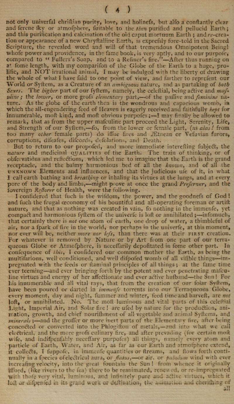 not only univerfal chriftian purity, love, and holinefs, but alfo a conftantly clear and ferene Iky or atmofphere, fuitahle to the then purified and pellucid Earth; and this purification and calcination of the old caput mortuum Earth ; and ^-crea¬ tion or appearance of a new Chryftalline Earth, is exprefsly fore-told in the Sacred Scripture, the revealed word and will of that tremendous Omnipotent Being! whofe power and providence, in the fame bock, is very 3ptly, and to our purpoie, compared to “ Fullers’s Soap, and to a Refiner’s fire.”—After thus running on at fome length, with my comparifon of the Globe of the Earth to a huge, pro¬ lific, and NOT irrational animal, I may be indulged with the liberty of drawing the whole of what I have faid to one point of view, and farther to reprcfent our World or Syftem, as a Creature of an ambiguous nature, and as partaking of both Sexes. The higher part of our fyftem, namely, the celeftial, being adtive and maf- uline ; the lower, or more grofs elementary part,—of the patTive and feminine na¬ ture. As the globe of the earth then is the wondrous and capacious womb, in which the all-engendering feed of Heaven is eagerly received and faithfully kept for innumerable, mod kind, and mod obvious purpofes;—I may finally be allowed to remark, that as from the upper mafculine part proceed the Light, Serenity, Life, and Strength of our Syftem,—fo, from the lower or female part, (as alas ! from too many other female parts) do ifTue fires and iEtnean or Vefuvian furors, corruptions, difeafes, difcords, defections, and Death. But to return to our propofed, and more immediate interefting fubjedt, the nature and medicinal qualities of the Earth. The train of thinking, or of obfervatidns and reftedtions, which led me to imagine that the Earth is the grand receptacle, and the balmy harmonious bed of all the known, and of all the unknown Elements and influences, and that the judicious ule of it, in what I call earth bathing and breathing or inhaling its virtues at the lungs, and at every pore of the body and limbs,—might prove at once the grand Preferver, and the ibvereign Reflorer of Health, were the following. I contidered that fuch is the wifdom, the power, and the goodnefs of God ! and fuch the frugal oeconomy of his bountiful and all-operating foreman or artift nature, and that as nothing was created in vain, fo nothing in the immenfe, yet compadt and harmonious fyftem of the univerfc is loft or annihilated ;—infomuch, that certainly there is not one atom of earth, one drop of water, a thimbleful of air, nor a fpark of fire in the world, nor perhaps in the univerfe, at this moment, nor ever will be, neither wore nor lefs, than there was at their first creation. For whatever is removed by Nature or by Art fiom one part of our terra¬ queous Globe or Atmofphere, is neceftarily depofitated in fome other part. In confequence of this, I confidered our common mother the Earth, as being the multifarious, well conditioned, and well difpofed womb of all vilible things—im¬ pregnated with the feeds or ftaminal principles of all things; at the fame time ever teeming—and ever bringing forth by the potent and ever penetrating tnalcu- line virtues and energy of her affedtionate and ever adtive hufband—the Sun ! For bis innumerable and all vital rays, that from the creation of our folar Syftem, Jiave been poured or darted in immenfe torrents into our Terraqueous Globe, every moment, day and night, fummer and winter, feed time and barveft, are not loft, or annihilated. No. The molt luminous and vital parts of this celeftial Light, Imperial Air, and Solar fire ! are ufed by nature for the produdticn, ani¬ mation, growth, and chief nourifhment of all vegetable and animal Syftems, and minerals ;—and the grolfer or more inert parts of the Elemental v tire, after being concodted or converted into ihe Phlogilton of metals,—and into what we call eledtrical, and the more grofs culinary fire, and after prevading (for certain molt wife, and indifpenfably neceflary purpoles) all things, namely every atom and particle of Earth, Water, and Air, as far as our Earth and atmofphere extend, it colledts, I fuppofe, in immenfe quantities or dreams, and flows forth conti¬ nually in a fpecies ofeledtrical aura, or fatus,—or air, or pabulum wind with ever increafing velocity, into the greal fountain the Sun! from whence it originally iflfued, (like rivers to the fca) thereto be reanimated, renewed, or re-impregnated With thol'e very vital, luminous, and infinitely pure and adtive virtues, which it loft or difpenfed in its grand work or deftinition, the animation and cheriihing of v .11 4*1