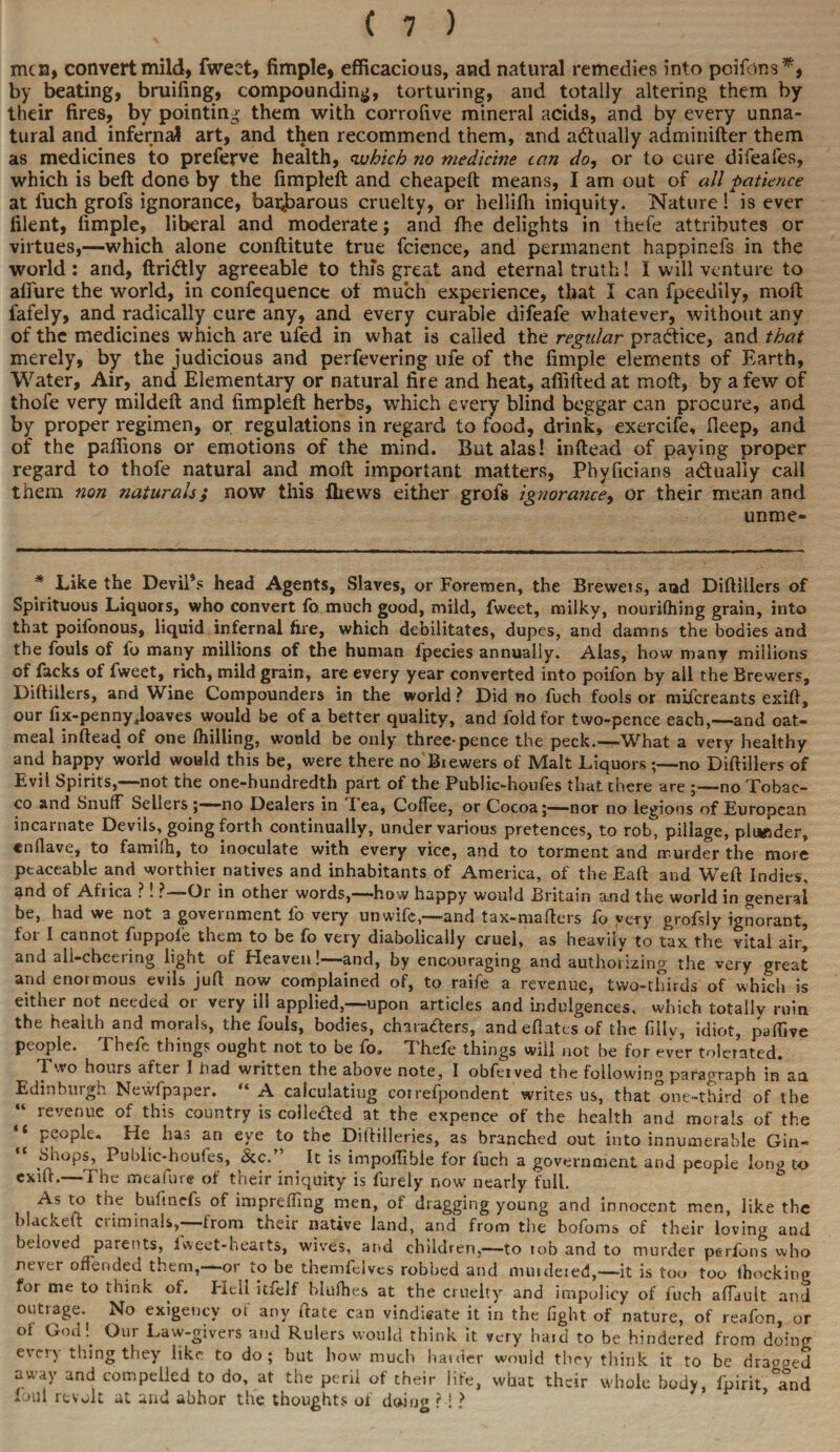 men, convert mild, fweet, Ample, efficacious, and natural remedies into pc items*, by beating, bruifing, compounding, torturing, and totally altering them by their fires, by pointing them with corrofive mineral acids, and by every unna¬ tural and infernal art, and then recommend them, and actually adminifter them as medicines to preferve health, which no medicine tan do, or to cure difeafes, which is belt don© by the fimpleft and cheapeft means, I am out of all patience at fuch grofs ignorance, barbarous cruelty, or hellilli iniquity. Nature ! is ever filent, fimple, liberal and moderate; and the delights in thefe attributes or virtues,—which alone conftitute true fcience, and permanent happinefs in the world: and, ftriCtly agreeable to this great and eternal truth! I will venture to allure the world, in confequence of much experience, that I can fpeedily, molt fafely, and radically cure any, and every curable difeafe whatever, without any of the medicines which are ufed in what is called the regular practice, and that merely, by the judicious and perfevering ufe of the fimple elements of Earth, Water, Air, and Elementary or natural fire and heat, affifted at molt, by a few of thofe very mildeft and fimpleft herbs, which every blind beggar can procure, and by proper regimen, or regulations in regard to food, drink, exercife, fleep, and of the paffions or emotions of the mind. But alas! inftead of paying proper regard to thofe natural and moft important matters, Phyficians adualiy call them non naturals; now this fliews either grofs ignoratice, or their mean and unme- * Like the Devil’s head Agents, Slaves, or Foremen, the Breweis, and Diftillers of Spirituous Liquors, who convert fo much good, mild, fweet, milky, nourifhing grain, into that poifonous, liquid infernal fire, which debilitates, dupes, and damns the bodies and the fouls of io many millions of the human fpecies annually. Alas, how many millions of facks of fweet, rich, mild grain, are every year converted into poifon by all the Brewers, Diftillers, and Wine Compounders in the world ? Did no fuch fools or mifereants exift, our fix-penny ..loaves would be of a better quality, and fold for two-pence each,—and oat¬ meal inftead of one (hilling, would be only three-pence the peck.—What a very healthy and happy world would this be, were there no Brewers of Malt Liquors ;—no Diftillers of Evil Spirits,—not the one-hundredth part of the Public-houfes that there are ;—no Tobac¬ co and Snuff Sellers ;—-no Dealers in I ea, Coffee, or Cocoa;—nor no legions of European incarnate Devils, going forth continually, under various pretences, to rob pillage, plunder, enflave, to famifti, to inoculate with every vice, and to torment and murder the more peaceable and worthier natives and inhabitants of America, of the Eaft and Weft Indies, and of Africa ?. ?—-Or in other words,——how happy would Britain and the world in general be, had we not a government fo very unwife,—and tax-mafters fo yery grofsiy ignorant, for I cannot fuppoie them to be fo very diabolically cruel, as heavily to tax the vital air, and all-cbeering light of Heaven!—and, by encouraging and authorizing the very great and enormous evils juft now complained of, to raife a revenue, two-thirds of which is either not needed or very ill applied,—upon articles and indulgences, which totally ruin the health and morals, the fouls, bodies, characters, andeftates of the filiv, idiot, paifive people. Thefe things ought not to be fo, Thefe things will not be for ever tolerated. Two hours after I had written the above note, I obfeived the following paragraph in aa Edinburgh Newfpaper. “ A calculating correfpondent writes us, that°one-third of the “ revenue of this country is colletted at the expence of the health and morals of the “ people. He has an eye to the Diftilleries, as branched out into innumerable Gin- Suops, Public-houfes, &c.’ It is impolTibie tor fuch a government and people long to exift.—The meafure of their iniquity is furely now nearly full. As to the bufinefs of imprefling men, of dragging young and innocent men, like the blacked: criminals, from their native land, and from the bofoms of their loving and beloved parents, iweet-hearts, wives, and children,—to tob and to murder perfons who never offended them,—or to be themfelves robbed and muideied,—it is too too (hocking for me to think of. Hell itfelf blufhes at the cruelty and impolicy of fuch affault and outrage. No exigency of any ftate can vindicate it in the fight of nature, of reafon, or of God!. Our Law-givers and Rulers would think it very hard to be hindered from doing every thing they like to do; but how much hauler would they think it to be dragged away and compelled to do, at the peril of their life, what their whole body, fpirit, and loin revolt at and abhor the thoughts of doing ? ! ?