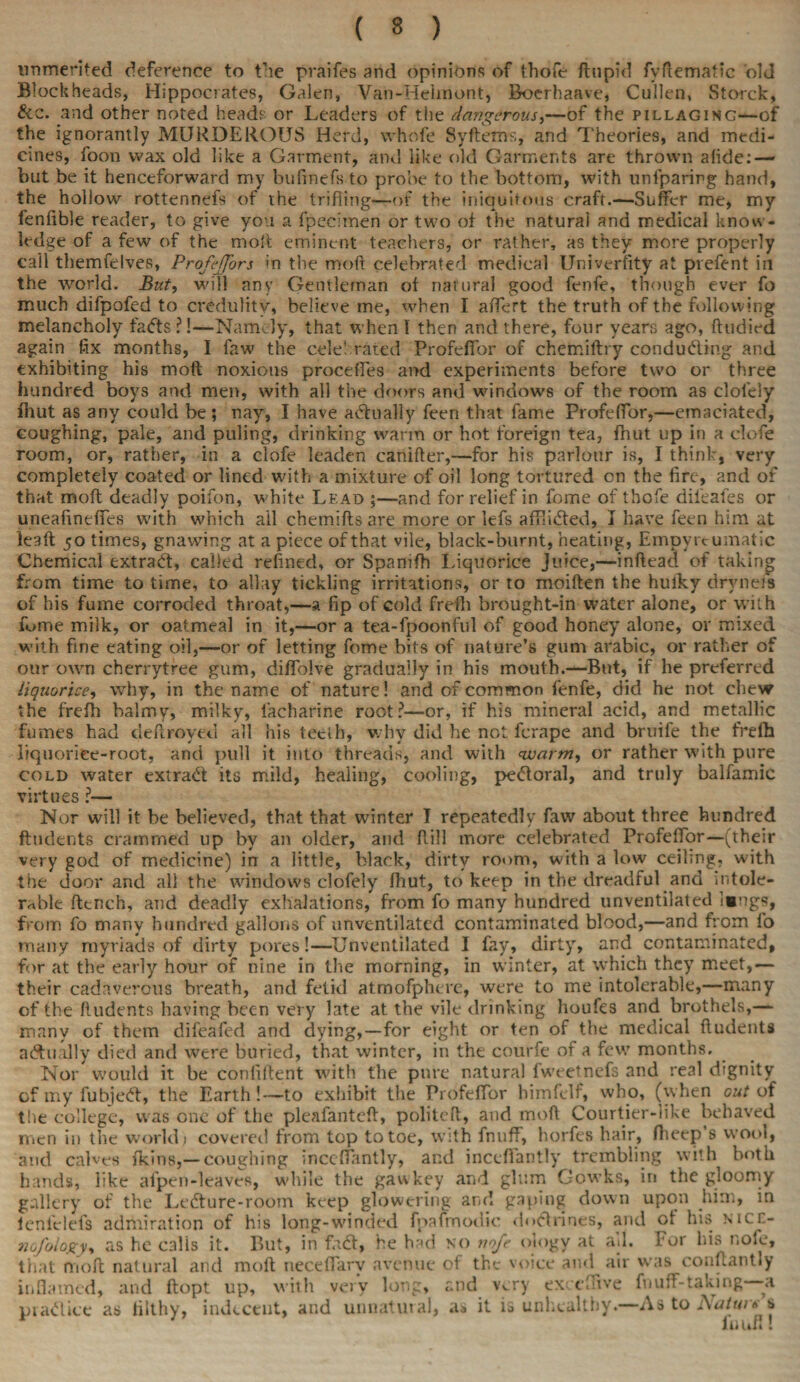 ( 3 ) unmerited deference to the praifes and opinions of thofe ftnpid fyftematic old Blockheads, Hippocrates, Galen, Van-Heiinont, Boerhaave, Cullen, Storck, &c. and other noted heads or Leaders of the dangerous,—of the pillaging—of the ignorantly MURDEROUS Herd, whofe Syftems, and Theories, and medi¬ cines, foon wax old like a Garment, and like old Garments are thrown afide: — but be it henceforward my bufmefs to probe to the bottom, with unlparirg hand, the hollow rottennefs of the trifling—of the iniquitous craft.—Suffer me, my fenfible reader, to give you a fpecimen or two of the natural and medical know¬ ledge of a few of the molt eminent teachers, or rather, as they more properly call themfelves, Profdjors in the moft celebrated medical Univerfity at prefent in the world. But, will any Gentleman of natural good fenfe, though ever fo much difpofed to credulity, believe me, when I affert the truth of the following melancholy fads?!—Namely, that when I then and there, four years ago, ftudied again fix months, I faw the celebrated Profeffor of chemiftry conducing and exhibiting his moft noxious proceffes and experiments before two or three hundred boys and men, with all the doors and windows of the room as clol'ely fhut as any could be ; nay, I have adually feen that fame Profeffor,—emaciated, coughing, pale, and puling, drinking warm or hot foreign tea, fhut up in a clofe room, or, rather, in a clofe leaden canifter,—for his parlour is, I think, very completely coated or lined with a mixture of oil long tortured on the fire, and of that moft deadly poifon, white Lead ;—and for relief in fome of thofe dii'eafes or uneafineffes with which ail chemifts are more or lefs afflicted, I have feen him at leaft 50 times, gnawing at a piece of that vile, black-burnt, heating, Empyreumatic Chemical extract, called refined, or Spanifh Liquorice Juice,—inftead of taking from time to time, to allay tickling irritations, or to moiften the hulky drvnefs of his fume corroded throat,—a fip of cold frefh brought-in water alone, or with fume milk, or oatmeal in it,—or a tea-fpoonful of good honey alone, or mixed with fine eating oil,—or of letting fome bits of nature’s gum arabic, or rather of our own cherrytree gum, diffolve gradually in his mouth.—But, if he preferred liquorice, why, in the name of nature! and of common fenfe, did he not chew the frefh balmy, milky, iacharine root?—or, if his mineral acid, and metallic fumes had deftroyed all his teelh, why did he not ferape and bruife the frefh liquorice-root, and pull it into threads, and with warm, or rather with pure cold water extract its mild, healing, cooling, pedoral, and truly balfamic virtues ?— Nor will it be believed, that that winter I repeatedly faw about three hundred ftudents crammed up by an older, and Rill more celebrated Profeffor—(their very god of medicine) in a little, black, dirty room, with a low ceiling, with the door and all the windows clofely fhut, to keep in the dreadful and intole¬ rable ftench, and deadly exhalations, from fo many hundred unventilated !«ngs, from fo many hundred gallons of unventilated contaminated blood,—and from fo many myriads of dirty pores!—Unventilated I fay, dirty, and contaminated, for at the early hour of nine in the morning, in winter, at which they meet,— their cadaverous breath, and fetid atmofpherc, were to me intolerable,—many of the ftudents having been very late at the vile drinking houfes and brothels,— many of them difeafed and dying,—for eight or ten of the medical ftudents aAually died and were buried, that winter, in the courfe of a few months. Nor would it be confident with the pure natural fweetnefs and real dignity of my fubjed, the Earth!—to exhibit the Profeffor bimfelf, who, (when cut of the college, was one of the pleafanteft, politeft, and moft Courtier-like behaved men in the world 1 covered from top to toe, with fnuff, horfes hair, ftieep’s wool, and calves fkins,— coughing inceffantly, and inceffantly trembling with both hands, like afpen-leavcs, while the gawkey and glum Gowks, in the gloomy gallery of the Ledure-room keep glowering and gaping down upon him, in icnfelefs admiration of his long-winded fpafmodic doctrines, and ot his mch- nofology, as he calls it. F>ut, in fa A, he had no nofe oiogy at all. For his nofe, that moft natural and moft neceffarv avenue of the voice and air was couftantly inflamed, and ftopt up, with very long, and very exceflive fnuff-taking -a pradice as filthy, indecent, and unnatural, as it is unhealthy.—As to d\atw* s fuunl