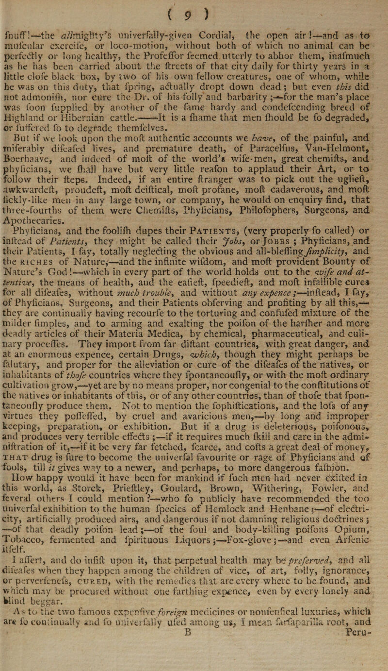 fnuflfl—the ^//mighty’s univeHally-given Cordial, the open air !—and as to miilcular exercife, or loco-motion, without both of which no animal can be perfectly or long healthy, the Profeffor feemed utterly to abhor them, inafmuch as he has been carried about the ftreets of that city daily for thirty years in a little clofe black box, by two of his own fellow creatures, one of whom, while he was on this duty, that fpring, actually dropt down dead ; but even this did not admoniih, nor cure the Dr. of his folly and barbarity ;—for the man’s place was toon fupplied by another of the fame hardy and condefcending breed of Highland or Hibernian cattle.-*-It is a fname that men fhould be fo degraded* or fuifered fo to degrade themfelves. But if we look upon the molt authentic accounts we ha-ve, of the painful, and miferabiy difeafed lives, and premature death, of Paracelfus, Van-Helmont, Boerhaave, and indeed of molt of the world’* wife-men, great chemifts, and phyficians, we fhall have but very little reafon to applaud their Art, or to follow their fteps. Indeed, if an entire ftranger was to pick out the uglieft, aurkwardeft, proudeft, molt deiltical, molt profane, molt Cadaverous, and molt tickly-like men in any large town, or company, he would on enquiry find, that three-fourths of them were Chemifts, Phyficians, Philofophers, Surgeons, and Apothecaries. Phyficians, and the foolifh dupes their Patients, (very properly fo called) or inftead of Patients, they might be called their Jobs, or Jqbbs ; Phyficians, and their Patients, I fay, totally neglecting the obvious and zW-btefirngfimplicity, and the riches of Nature,'—and the infinite wifdom, and molt provident Bounty of Nature’s God!-— which in every part of the world holds out to the wife and at¬ tentive, the means of health, and the eafielt, fpeedieft, and molt infallible cures for all difeafes, without much trouble, and without any expence;—inftead, I fay, of Phyficians, Surgeons, and their Patients obferving and profiting by all this,— they are continually having recourfe to the torturing and confufed mixture of the milder fimples, and to arming and exalting the poifon of the liarlher and more deadly articles of their Materia Medica, by chemical, pharmaceutical, and culi¬ nary precedes. They import from far diftant countries, with great danger, and at an enormous expence, certain Drugs, which, though they might perhaps be falutary, and proper for the alleviation or cure of the difeafes of the natives, or inhabitants of thofe countries where they fpontaneoufiy, or with the moil ordinary cultivation grow,-—yet are by no means proper, nor congenial to the conftitutions of the natives or inhabitants of this, or of any other countries, than of thofe that fpon- taneoufly produce them. Not to mention the fophiftications, and the lofs of any virtues they poffelfed, by cruel and avaricious men,—by long and improper keeping, preparation, or exhibition. But it a drug is deleterious, poifonous, and produces very terrible effects ;—if it requires much fkiil and care in the admi- niftration of it,—if it be very far fetched, fcarce, and colts a great deal of money, that drug is fure to become the univerfal favourite or rage of Phyficians and of fools, till it gives way to a newer, and perhaps, to more dangerous fafhian. How happy would it have been for mankind if fuch men had never Cxifted in this world, as Storck, Prieftley, Goulard, Brown, Withering, Fowler, and feveral others I could mention ?—who fo publicly have recommended the too univerfal exhibition to the human fpecies of Hemlock and Henbane 3—of ele<ftri- city, artificially produced airs, and dangerous if not damning religious doctrines ; —of that deadly poilbn lead;—of the foul and body-killing po-ifons Opium, Tobacco, fermented and fpirituous LiquorsFox-gloveand even Arfenic ltfelf. I afiert, and do infill upon it, that perpetual health may bdpreferred, and all difeafes when they happen among the children of vice, of art, folly, ignorance, or perverfenefs, cured, with the remedies that are every where to be found, and which may be procured without one farthing expence, even by every lonely and Wind beggar. As to the two famous expen five foreign medicines or nonfenfical luxuries, which are fo continually and fo univerfally uled among us, I mean farfaparilla root, and B Peru-