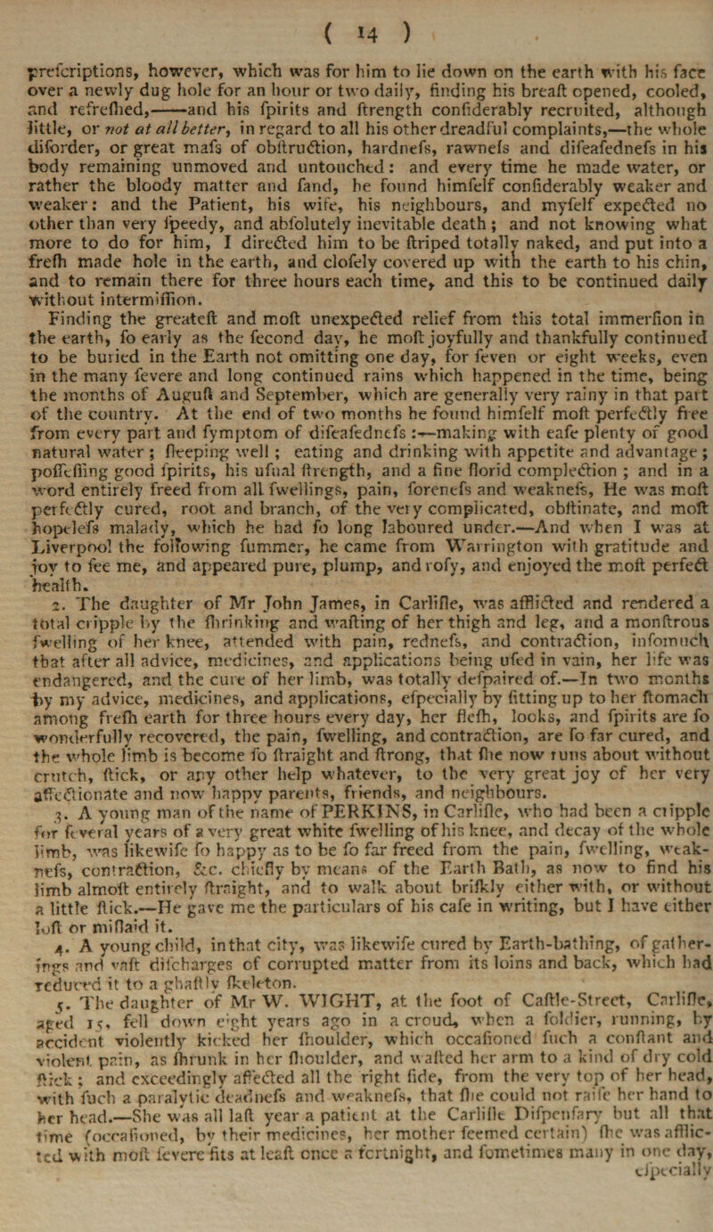 prefcriptions, however, which was for him to lie down on the earth with his face over a newly dug hole for an hour or two daily, finding his breaft opened, cooled, and refreflied,-and his fpirits and ftrength confiderably recruited, although little, or not at all better, in regard to all his other dreadful complaints,—the whole diforder, or great mafs of obitrudtion, hardnefs, rawnefs and difeafednefs in his body remaining unmoved and untouched: and every time he made water, or rather the bloody matter and fand, he found himfelf confiderably weaker and weaker: and the Patient, his wife, his neighbours, and myfelf expected no other than very fpeedy, and abfolutely inevitable death ; and not knowing what more to do for him, I directed him to be ftriped totally naked, and put into a frefh made hole in the earth, and clofely covered up witii the earth to his chin, and to remain there for three hours each time, and this to be continued daily without intermifiion. Finding the greateft and mod unexpe&ed relief from this total immerfion in the earth, fo early as the fecond day, he moft: joyfully and thankfully continued to be buried in the Earth not omitting one day, for feven or eight weeks, even in the many fevere and long continued rains which happened in the time, being the months of Auguft and September, which are generally very rainy in that part of the country. At the end of two months he found himfelf moft perfectly free from every part and fymptom of difeafednefs making with eafe plenty of good natural water ; flveping well ; eating and drinking with appetite and advantage ; pofTcfling good fpirits, his ufnal ftrength, and a fine florid completion ; and in a word entirely freed from all fwellings, pain, forenefs and weaknefs, He was moft perfectly cured, root and branch, of the very complicated, obftinate, and moft hoptlefs malady, which he had fo long laboured under.—And when I was at Liverpool the following fummer, he came from Warrington with gratitude and joy to fee me, and appeared pure, plump, androfy, and enjoyed the moft perfect health. z. The daughter of Mr John James, in Carlifie, was affliifted and rendered a total cripple by the firrinking and wafting of her thigh and leg, and a monftrous fwelling of her knee, attended with pain, rednefs, and contraction, infomuch that after all advice, medicines, and applications being ufed in vain, her life was endangered, and the cure of her limb, was totally defpaired of.—In two months fry my advice, medicines, and applications, efpecially by fitting up to her ftomacli among frefh earth for three hours every day, her flefh, looks, and fpirits are fo wonderfully recovered, the pain, fwelling, and contraction, are fo far cured, and the whole limb is become fo ftraight and ftrong, that fire now runs about without crutch, flick, or any other help whatever, to the very great joy of her very affectionate and now happy parents, friends, and neighbours. p A young man of the name of PERKINS, in Carlifie, who had been a cripple for feveral years of a very great white fwelling of his knee, and decay of the whole kmb, was likewife fo happy as to be fo far freed from the pain, fwelling, wtak- rtefs, contraction, &c. chiefly by means of the Earth Bath, as now to find his limb almoft entirely ftraight, and to walk about brifkly either with, or without a little flick.—He gave me the particulars of his cafe in writing, but I have either loft or miflaid it. 4. A young child, inthat city, was likewife cured by Earth-bathing, of gather¬ ings and vnft diicharges of corrupted matter from its loins and back, which had reduced it to a ghaftlv fkeleton. The daughter of Mr W. WIGHT, at the foot of Caftle-Strect, Carlifie, aged 1?, fell down e;ght years ago in a croud, when a foldier, running, by accident violently kicked her fnoulder, which occafioned fuch a conftant and violent pain, as fhrunk in her fhoulder, and wafted her arm to a kind of dry cold flick ; and exceedingly afteCted all the right fide, from the very top of her head, with fuch a paralytic deadnefs and vveaknefs, that ftie could not raife her hand to her head.—She was all laft year a patient at the Carlifie Difpenfary but all that time (occafioned, by their medicines, her mother feemed certain) fhe was affiic- ted with moil fevere fits at leaft once a fortnight, and fometimes many in one day, efpecially