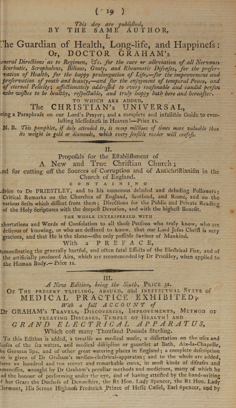 ( ' *9 ) This day are publifhed, BY THE SAME AUTHOR, I. The Guardian of Health, Long-life, and Happinefs: Or, DOCTOR GRAHAM’S .eneral Directions as to Regimen, &c. for the cure or alleviation of all Nervous» Scorbutic, Scrophulous, Bilious, Gouty, Rheumatic Dfeafes, for the prefer- nation of Healthy for the happy prolongation of Life^^-for the improvement and prefervation of youth and beauty,—ybr the enjoyment of temporal Peace, 0/ eternal Felicity; affectionately addrejfed to every reafonable and candid p erf on who vui/hes to be healthy, refpeCtable, truly happy both here and hereafter. TO WHICH ARE ADDED, The CHRISTIAN’S UNIVERSAL, teing a Paraphrafe on our Lord’s Prayer; and a complete and infallible Guide to ever- lading blefTednefs in Heaven!—Price is. N. B. This pamphletif duly attended to, is many millions of times more valuable than its weight in gold or diamonds, which every fenffole reader will confefs. II. Propofals for the Eftablifhment of A New and True Chriftian Church ; .rod for cutting off the Sources of Corruption and of Antichriftianifm in the Church of England. CONTAINI NG .dvice to Dr PRIESTLEY, and to his numerous deluded and deluding Followers; Critical Remarks on the Churches of England, Scotland, and Rome, and on the various Setts which diffent from them; Direttions for the Public and Private Reading of the Holy Scriptures with the deeped Devotion, and with the highed Benefit. THE WHOLE INTERSPERSED WITH xhortations and Words of Confolation to all thofe Perfons who truly know, who are defirous of knowing, or who ate dedined to know, that our Lord Jefus Chrid is very gracious, and that He is the alone—the only pofiible Saviour of Mankind. With a PREFACE, lemondrating the generally hurtful, and often fatal Effects of the Elettrical Fire, and of the artificially produced Airs, which are recommended by Dr Priedley, when applied to the Human Body.— Price is. in. A New Edition, being the Sixth, Price 3s. Of The present trifling, absurd, and ineffectual State of MEDICAL PRACTICE EXHIBITED;. With a full ACCOUNT of Dr GRAHAM’S Travels, Discoveries, Improvements, Method of treating Diseases, Temple of Health ! and GRAND ELECTRICAL APPARATUS, Which cod many Thoufand Pounds Sterling. To this Edition is added, a treatife on medical mufic, a differtation on the ufes anc! bufes of the fca waters, and medical difcipline or gauntlet at Bath, Aix-la-Chapelle, he German Spa, and of other great watering places in England; a complete defcription do is given of Dr Graham’s medico-elettrical-apparatus; and to the whole are added, hove an hundred and ten recent and remarkable cures, in mod kinds of difeafes and rmeneffes, wrought by Dr Graham’s peculiar methods and medicines, many of which he ad the honour of peiforming under the eye, and of having atteded by the hand-writing f her Grace the Duchefs of Devonfhire, the Rt Hon. Lady Spencer, the Rt Hon. Lady Vermont, His Serene Highnefs Frederick Prince of Helfe Caflel, Earl Spencer, aod by