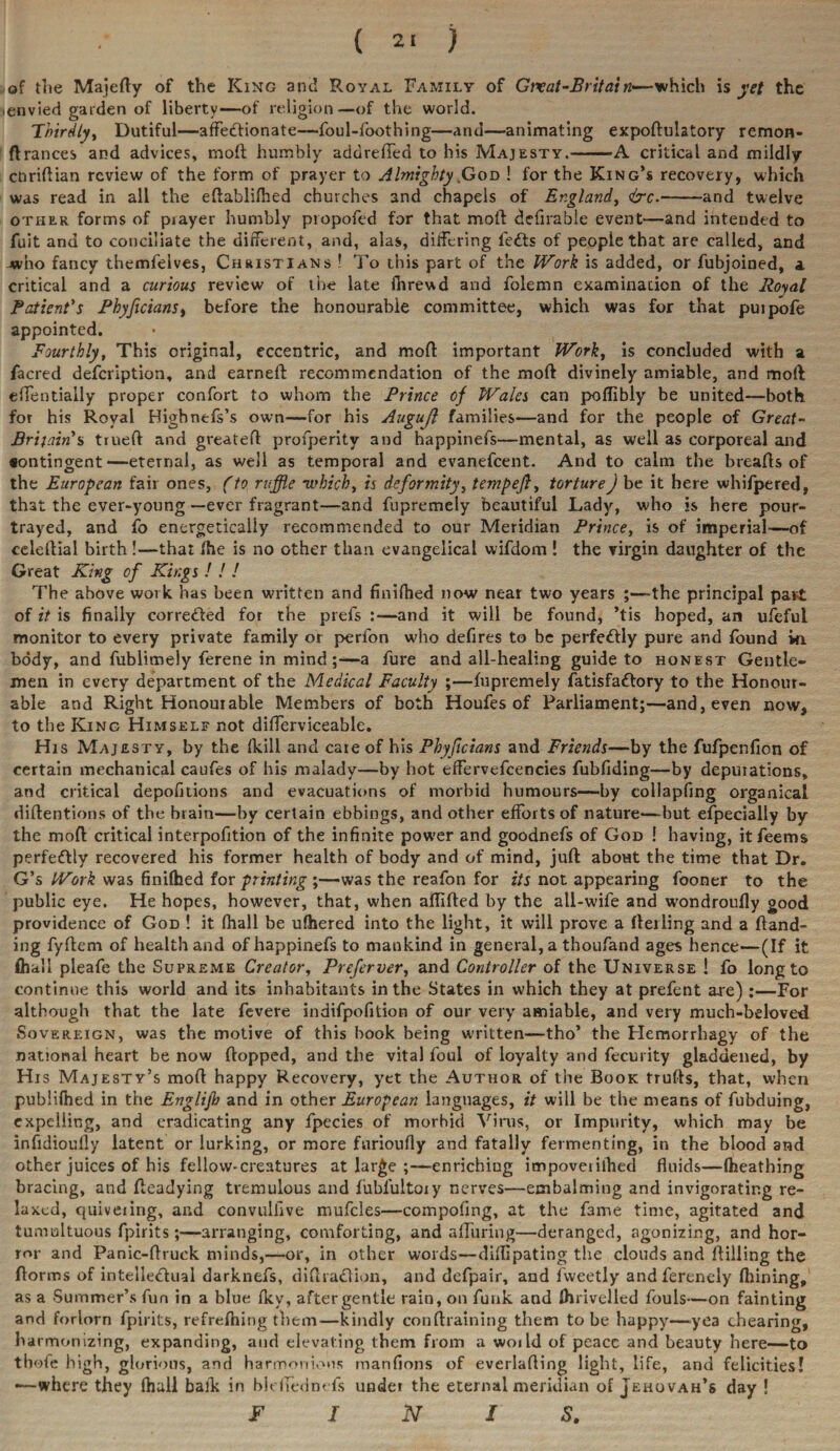 ( 2> ) of the Majefty of the King and Royal Family of Grvat-Britain—which is yet the ienvied garden of liberty—of religion—-of the world. Thirdly, Dutiful—affectionate—foul-foothing—and—animating expoftulatory remon- ft ranees and advices, moll humbly addreffed to his Majesty.-A critical and mildly ctiriftian review of the form of prayer to Almighty,God ! for the King’s recovery, which was read in all the eftablifhed churches and chapels of England, &c.-and twelve other forms of piayer humbly propofed for that mod defirable event—and intended to fuit and to conciliate the different, and, alas, differing lefts of people that are called, and who fancy themfelves, Christians ! To this part of the Work is added, or fubjoined, a critical and a curious review of the late firrewd and folemn examination of the Royal Patient's Phyficians, before the honourable committee, which was for that puipofe appointed. Fourthly, This original, eccentric, and mod important Work, is concluded with a facred defeription, and earned recommendation of the mod divinely amiable, and mod effentially proper confort to whom the Prince of Wales can poflibly be united—both for his Royal Highnefs’s own—for his Augufl families—and for the people of Great- Brifain's trued and greateft profperity and happinefs—mental, as well as corporeal and •ontingent—eternal, as well as temporal and evanefeent. And to calm the breads of the European fair ones, (to ruffle which, is deformity, tempefi, tortureJ be it here whifpered, that the ever-young —ever fragrant—and fupremely beautiful Lady, who is here pour- trayed, and fo energetically recommended to our Meridian Prince, is of imperial-—of celedial birth !—that the is no other than evangelical wifdom ! the virgin daughter of the Great King of Kings ! ! ! The above work has been written and finilhed now near two years ;—the principal past of it is finally correfted for the prels :—and it will be found, ’tis hoped, an ufeful monitor to every private family or perfon w'ho defires to be perfeftly pure and found in body, and fublimely ferene in mind ;—a fure and all-healing guide to honest Gentle¬ men in every department of the Medical Faculty ;—fupremely fatisfaftory to the Honour¬ able and Right Honourable Members of both Houfes of Parliament;—and, even now, to the King Himself not differviceable. His Majesty, by the (kill and care of his Phyficians and Friends—by the fufpenfion of certain mechanical caufes of his malady—by hot effervefcencies fubfiding—by depurations, and critical aepofitions and evacuations of morbid humours—by collapfing organical diftentions of the brain—by certain ebbings, and other efforts of nature—but efpecially by the mod critical interpofition of the infinite power and goodnefs of God ! having, itfeems perfeftly recovered his former health of body and of mind, juft about the time that Dr. G’s Work was finifhed for printing’,—was the reafon for its not appearing fooner to the public eye. He hopes, however, that, when aftifted by the all-wife and wondroufly good providence of God ! it (hall be ulhered into the light, it will prove a ft ei ling and a (land¬ ing fyftem of health and of happinefs to mankind in general, a thoufand ages hence—(If it (hall pleafe the Supreme Creator, Preferver, and Controller of the Universe ! fo long to continue this world and its inhabitants in the States in which they at prefent are):—For although that the late fevere indifpofition of our very amiable, and very much-beloved Sovereign, was the motive of this book being written—tho’ the Hemorrhagy of the national heart be now (topped, and the vital foul of loyalty and fecurity gladdened, by His Majesty’s mod happy Recovery, yet the Author of the Book trufts, that, when published in the Englifh and in other European languages, it will be the means of fubduing, expelling, and eradicating any fpecies of morbid Vims, or Impurity, which may be infidioully latent or lurking, or more furioufly and fatally fermenting, in the blood and other juices of his fellow-creatures at lar£e ;—enriching impoveiilhed fluids—(heathing bracing, and fteadying tremulous and fiibfultoiy nerves—embalming and invigorating re¬ laxed, quiveiing, and convulfive mufcles—compofing, at the fame time, agitated and tumultuous fpirits;—arranging, comforting, and alluring—deranged, agonizing, and hor¬ ror and Panic-ftruck minds,—or, in other words—diflipating the clouds and Hilling the dorms of inteileftual darknefs, diftraftion, and defpair, and fweetly andferenely (hining, as a Summer’s fun in a blue fkv, after gentle rain, on funk and (hrivellcd fouls—on fainting and forlorn fpirits, refrefning them—kindly conftraining them to be happy—-yea chearing, harmonizing, expanding, and elevating them from a woild of peace and beauty here—to tbofe high, glorious, and harmonious manfions of everlafling light, life, and felicities! -—where they (hail balk in bidledm fs under the eternal meridian of Jehovah’s day ! FINIS.