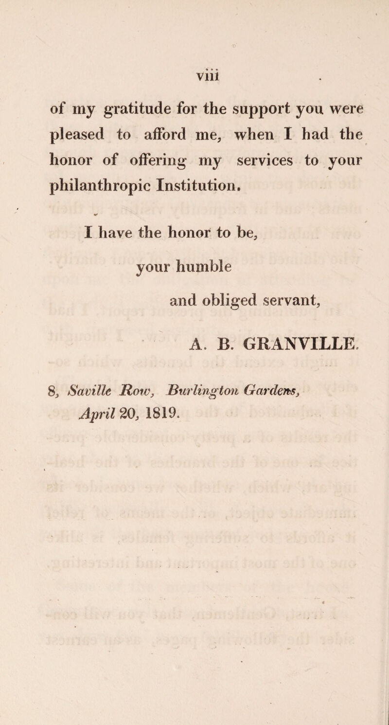 of my gratitude for the support you were pleased to afford me, when I had the honor of offering my services to your philanthropic Institution. I have the honor to be, your humble and obliged servant, A. B. GRANVILLE. 8, Saville Row, Burlington Gardens, April 20, 1819.