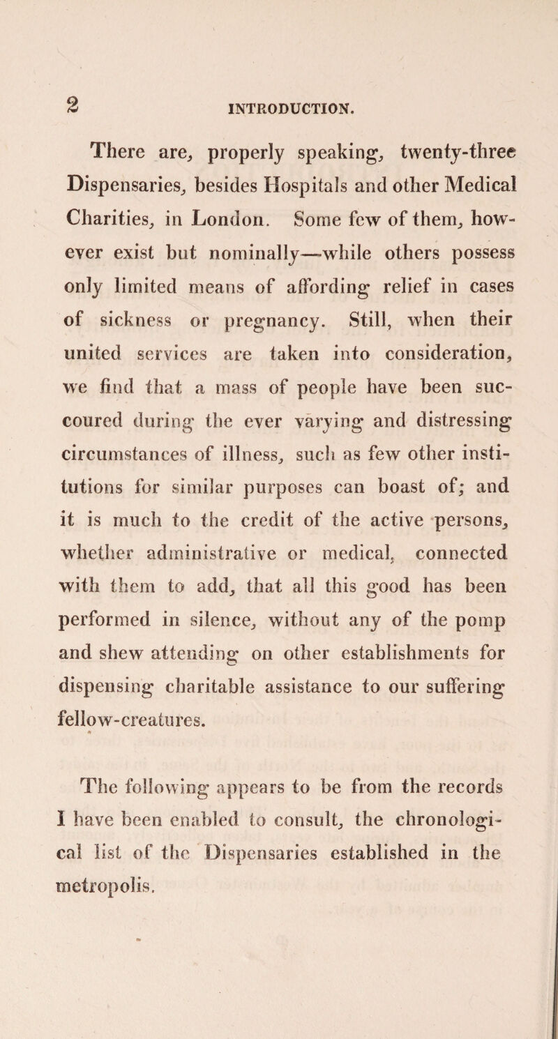 There are^ properly speakings, twenty-three Dispensaries,, besides Hospitals and other Medical Charities^ in London. Some few of them,, how¬ ever exist but nominally^—while others possess only limited means of affording relief in cases of sickness or pregnancy. Still, when their united services are taken into consideration, we find that a mass of people have been suc¬ coured during the ever varying and distressing circumstances of illness, such as few other insti¬ tutions for similar purposes can boast of; and it is much to the credit of the active persons, whether administrative or medical, connected with them to add, that all this good has been performed in silence, without any of the pomp and shew attending on other establishments for dispensing charitable assistance to our suffering fellow-creatures. The following appears to be from the records I have been enabled to consult, the chronologi¬ cal list of the Dispensaries established in the metropolis.