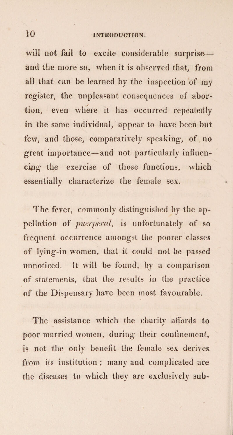 will not fail to excite considerable surprise— and the more so, when it is observed that^ from all that can be learned by the inspection of my register, the unpleasant consequences of abor- tion^ even where it has occurred repeatedly in the same individual^ appear to have been but few, and those, comparatively speaking, of no great importance—and not particularly intiuen- cyig the exercise of those functions, which essentially characterize the female sex. The fever, commonly distinguished by the ap¬ pellation of puerperal^ is unfortunately of so frequent occurrence amongst the poorer classes of lying-in women, that it could not be passed unnoticed. It will be found, by a comparison of statements, that the results in the practice of the Dispensary have been most favourable. The assistance which the charity afibrds to poor married women, during their confinement, is not the only benefit the female sex derives from its institution ; many and complicated are the diseases to which they are exclusively sub-