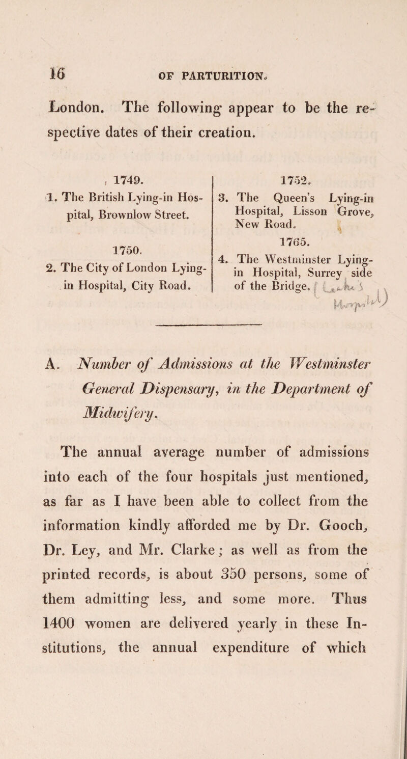 London. The following appear to be the re¬ spective dates of their creation. , 1749. 1. The British Lying-in Hos¬ pital, Brownlow Street. 1750. 2. The City of London Lying- in Hospital, City Road. 1752. 3. The Queen’s Lying-in Hospital, Lisson Grove, New Road. 1765. 4. The Westminster Lying- in Hospital, Surrey side of the Bridge. S ■u A. Number of Admissions at the Westminster General Dispensary, in the Department of Midivifery, The annual average number of admissions into each of the four hospitals just mentioned, as far as I have been able to collect from the information kindly afforded me by Dr. Gooch, Dr. Ley, and Mr. Clarke; as well as from the printed records, is about 350 persons, some of them admitting less, and some more. Thus 1400 women are delivered yearly in these In¬ stitutions, the annual expenditure of which