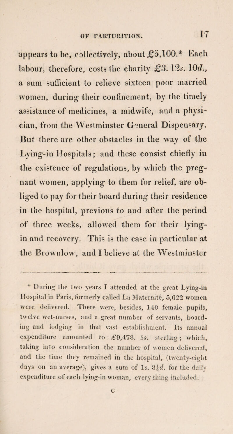 appears to be, collectively, about£5,100.^ Each labour, therefore, costs the charity £3. ]2s. lOcL, a sum sufficient to relieve sixteen poor married women, during their confinement, by the timely assistance of medicines, a midwife, and a physi¬ cian, from the Westminster General Dispensary. But there are other obstacles in the way of the Lying-in Hospitals; and these consist chiefly in the existence of regulations, by which the preg¬ nant women, applying to them for relief, are ob¬ liged to pay for their board during their residence in the hospital, previous to and after the period of three weeks, allowed them for their lying- in and recovery. This is the case in particular at the Brownlow, and I believe at the Westminster * During the two years I attended at the great Lying-in Hospital in Paris, formerly called La Maternite, 6,622 women were delivered. There were, besides, 140 female pupils, twelve wet-nurses, and a great number of servants, board¬ ing and lodging in that vast estabiishmeot. Its annual expenditure amounted to £9,478. 5s. sterling; which, taking into consideration the number of uomen delivered, and the time they remained in the hospital, (twenty-eight days on an average), gives a sum of l5. for the daily expenditure of each lying-in woman, every thing included. C