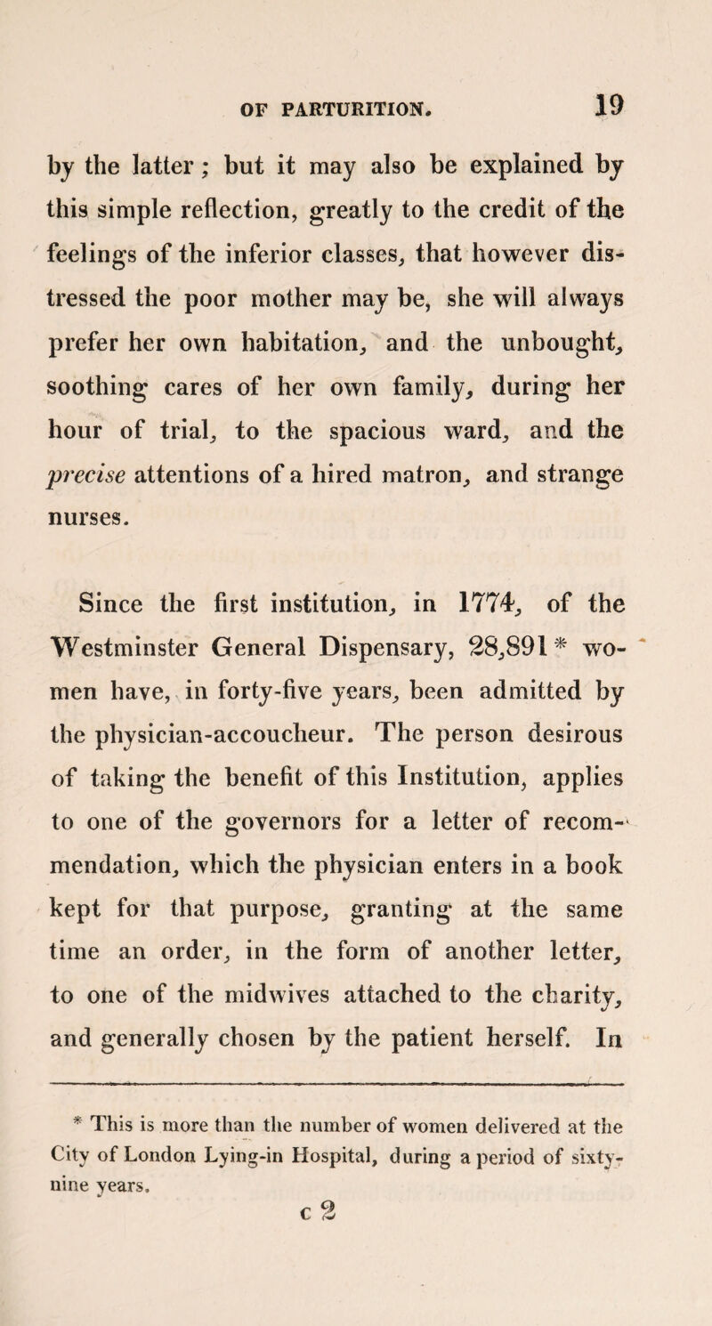 by the latter; but it may also be explained by this simple reflection, greatly to the credit of the ' feelings of the inferior classes, that however dis¬ tressed the poor mother may be, she will always prefer her own habitation, and the unbought, soothing cares of her own family, during her hour of trial, to the spacious ward, and the precise attentions of a hired matron, and strange nurses. Since the first institution, in 1774, of the Westminster General Dispensary, 38,891^ wo-  men have, in forty-five years, been admitted by the physician-accoucheur. The person desirous of taking the benefit of this Institution, applies to one of the governors for a letter of recom¬ mendation, which the physician enters in a book kept for that purpose, granting at the same time an order, in the form of another letter, to one of the mid wives attached to the charity, and generally chosen by the patient herself. In * This is more than the number of women delivered at the City of London Lying-in Hospital, during a period of sixty- nine years. c 3