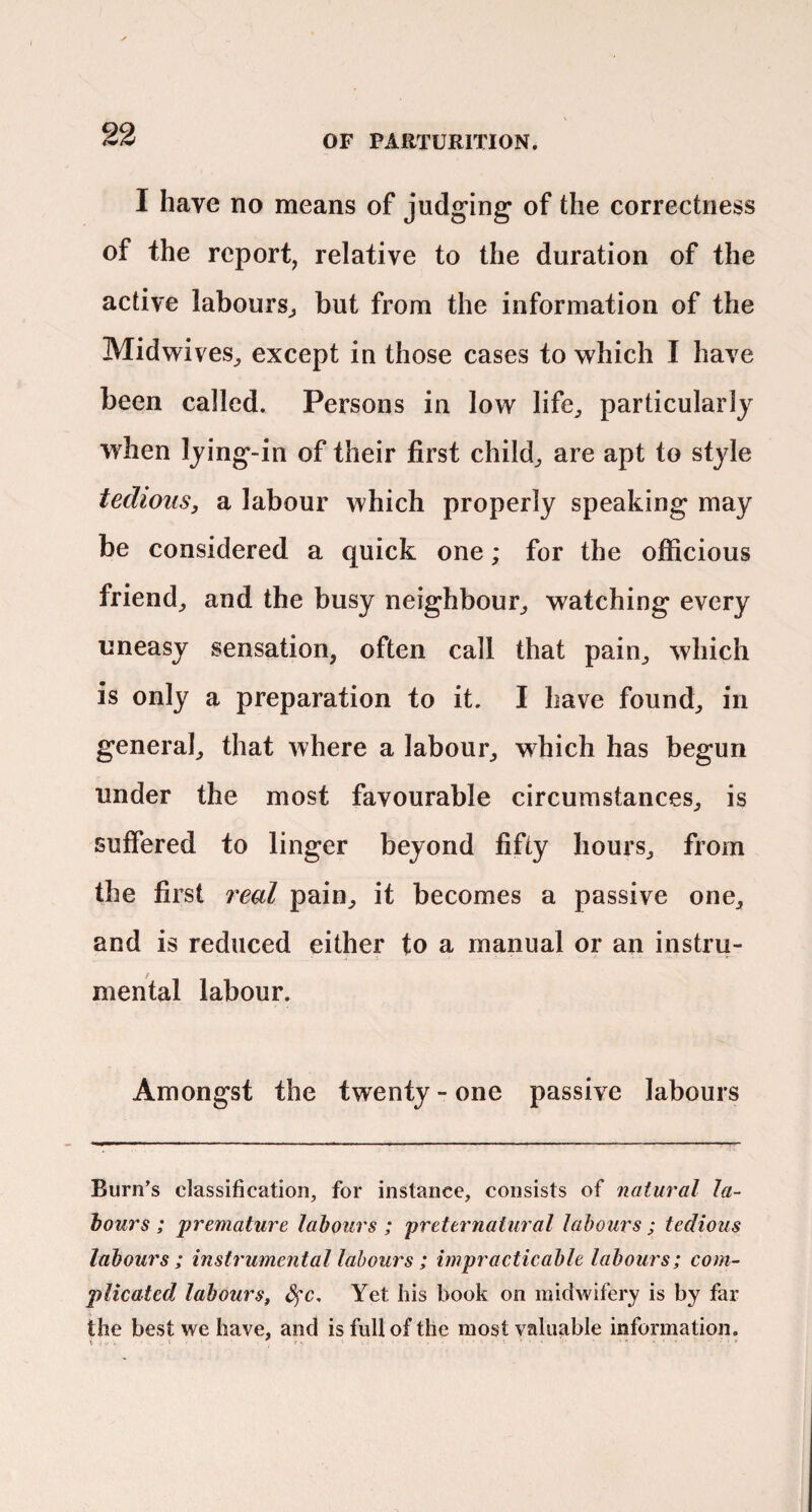 I have no means of judging of the correctness of the report, relative to the duration of the active labours^ but from the information of the Midwives^ except in those cases to which I have been called. Persons in low life^ particularly when lying-in of their first child^ are apt to style tedious, a labour which properly speaking may be considered a quick one; for the officious friend^ and the busy neighbour^ watching every uneasy sensation, often call that pain, which is only a preparation to it. I have found, in general, that where a labour, which has begun under the most favourable circumstances, is suffered to linger beyond fifty hours, from the first real pain, it becomes a passive one, and is reduced either to a manual or an instru¬ mental labour. Amongst the twenty - one passive labours Burn’s classification, for instance, consists of natural la- hours ; premature labours ; preternatural labours ; tedious labours; instrumental labours; impracticable labours; com¬ plicated labours^ ^c. Yet his book on midwifery is by far the best we have, and is full of the most valuable information.